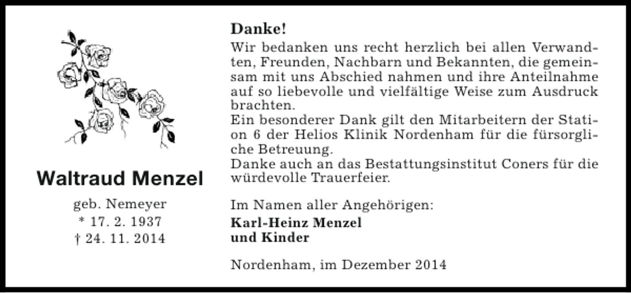 <p>Danke!</p><p>Waltraud Menzel<br />geb. Nemeyer<br />* 17. 2. 1937<br />† 24. 11. 2014</p><p>Wir bedanken uns recht herzlich bei allen Verwandten, Freunden, Nachbarn und Bekannten, die gemeinsam mit uns Abschied nahmen und ihre Anteilnahme<br />auf so liebevolle und vielfältige Weise zum Ausdruck<br />brachten.<br />Ein besonderer Dank gilt den Mitarbeitern der Station 6 der Helios Klinik Nordenham für die fürsorgliche Betreuung.<br />Danke auch an das Bestattungsinstitut Coners für die<br />würdevolle Trauerfeier.<br />Im Namen aller Angehörigen:<br />Karl-Heinz Menzel<br />und Kinder<br />Nordenham, im Dezember 2014</p>