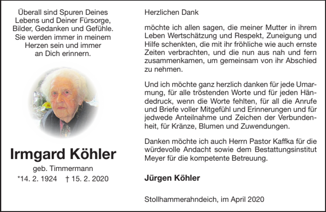 <p>Überall sind Spuren Deines<br />Lebens und Deiner Fürsorge,<br />Bilder, Gedanken und Gefühle.<br />Sie werden immer in meinem<br />Herzen sein und immer<br />an Dich erinnern.</p><p>Herzlichen Dank<br />möchte ich allen sagen, die meiner Mutter in ihrem<br />Leben Wertschätzung und Respekt, Zuneigung und<br />Hilfe schenkten, die mit ihr fröhliche wie auch ernste<br />Zeiten verbrachten, und die nun aus nah und fern<br />zusammenkamen, um gemeinsam von ihr Abschied<br />zu nehmen.<br />Und ich möchte ganz herzlich danken für jede Umarmung, für alle tröstenden Worte und für jeden Händedruck, wenn die Worte fehlten, für all die Anrufe<br />und Briefe voller Mitgefühl und Erinnerungen und für<br />jedwede Anteilnahme und Zeichen der Verbundenheit, für Kränze, Blumen und Zuwendungen.</p><p>Irmgard Köhler<br />geb. Timmermann<br />*14. 2. 1924 † 15. 2. 2020</p><p>Danken möchte ich auch Herrn Pastor Kaffka für die<br />würdevolle Andacht sowie dem Bestattungsinstitut<br />Meyer für die kompetente Betreuung.</p><p>Jürgen Köhler<br />Stollhammerahndeich, im April 2020</p>