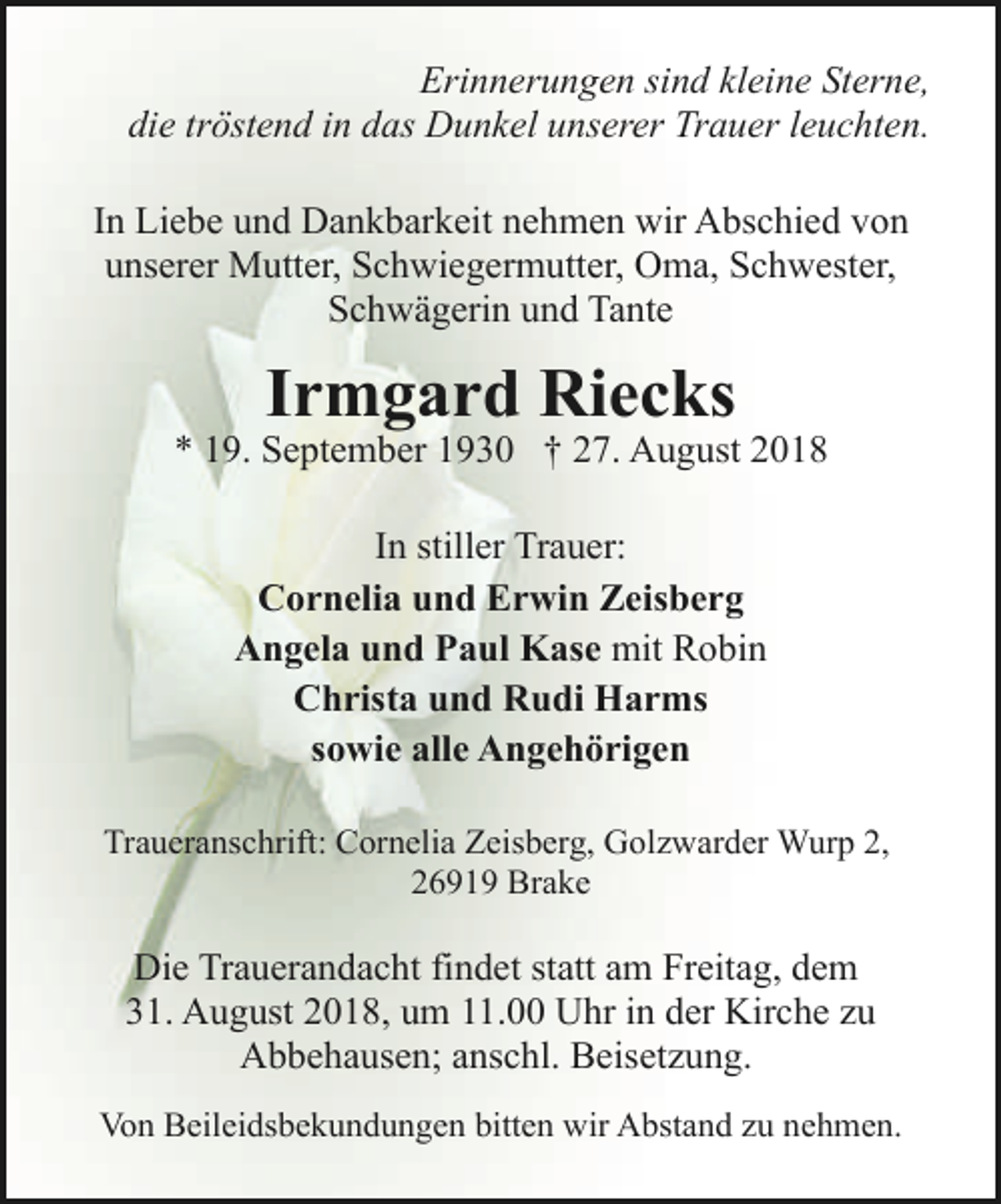 <p>Erinnerungen sind kleine Sterne,<br />die tröstend in das Dunkel unserer Trauer leuchten.<br />In Liebe und Dankbarkeit nehmen wir Abschied von<br />unserer Mutter, Schwiegermutter, Oma, Schwester,<br />Schwägerin und Tante</p><p>Irmgard Riecks</p><p>* 19. September 1930 † 27. August 2018<br />In stiller Trauer:<br />Cornelia und Erwin Zeisberg<br />Angela und Paul Kase mit Robin<br />Christa und Rudi Harms<br />sowie alle Angehörigen<br />Traueranschrift: Cornelia Zeisberg, Golzwarder Wurp 2,<br />26919 Brake</p><p>Die Trauerandacht findet statt am Freitag, dem<br />31. August 2018, um 11.00 Uhr in der Kirche zu<br />Abbehausen; anschl. Beisetzung.<br />Von Beileidsbekundungen bitten wir Abstand zu nehmen.</p>