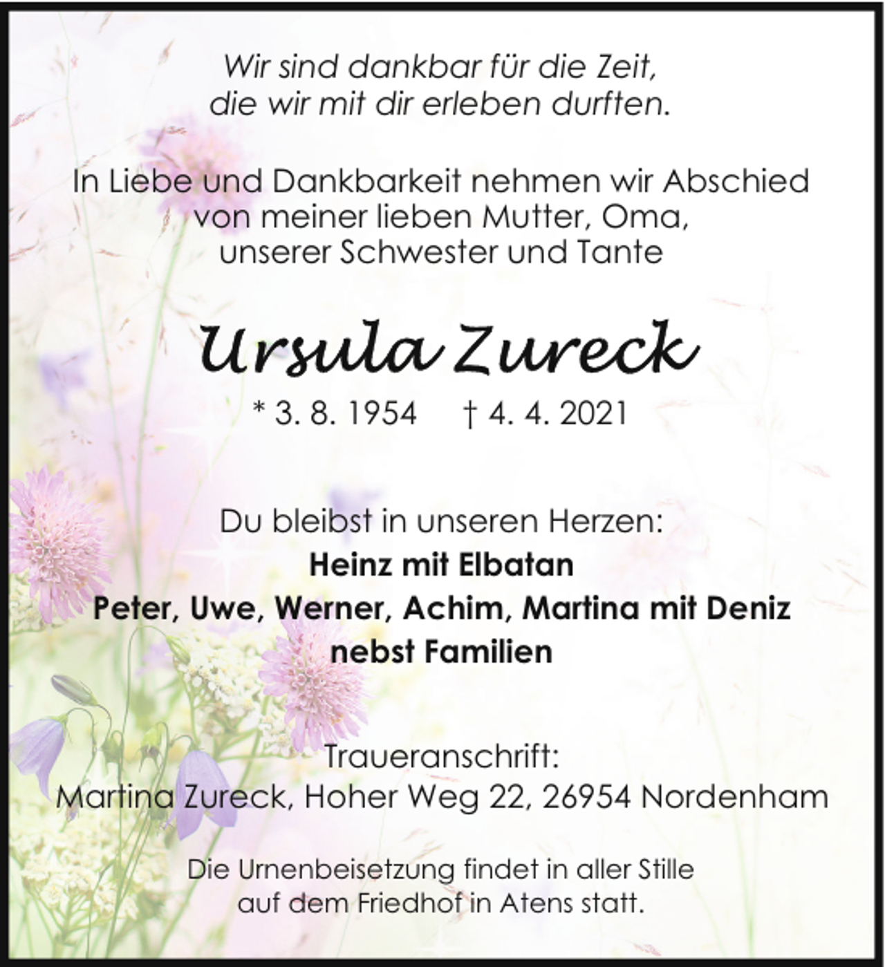<p>Wir sind dankbar für die Zeit,<br />die wir mit dir erleben durften.<br />In Liebe und Dankbarkeit nehmen wir Abschied<br />von meiner lieben Mutter, Oma,<br />unserer Schwester und Tante</p>
<p>* 3. 8. 1954</p>
<p>† 4. 4. 2021</p>
<p>Du bleibst in unseren Herzen:<br />Heinz mit Elbatan<br />Peter, Uwe, Werner, Achim, Martina mit Deniz<br />nebst Familien<br />Traueranschrift:<br />Martina Zureck, Hoher Weg 22, 26954 Nordenham<br />Die Urnenbeisetzung findet in aller Stille<br />auf dem Friedhof in Atens statt.</p>