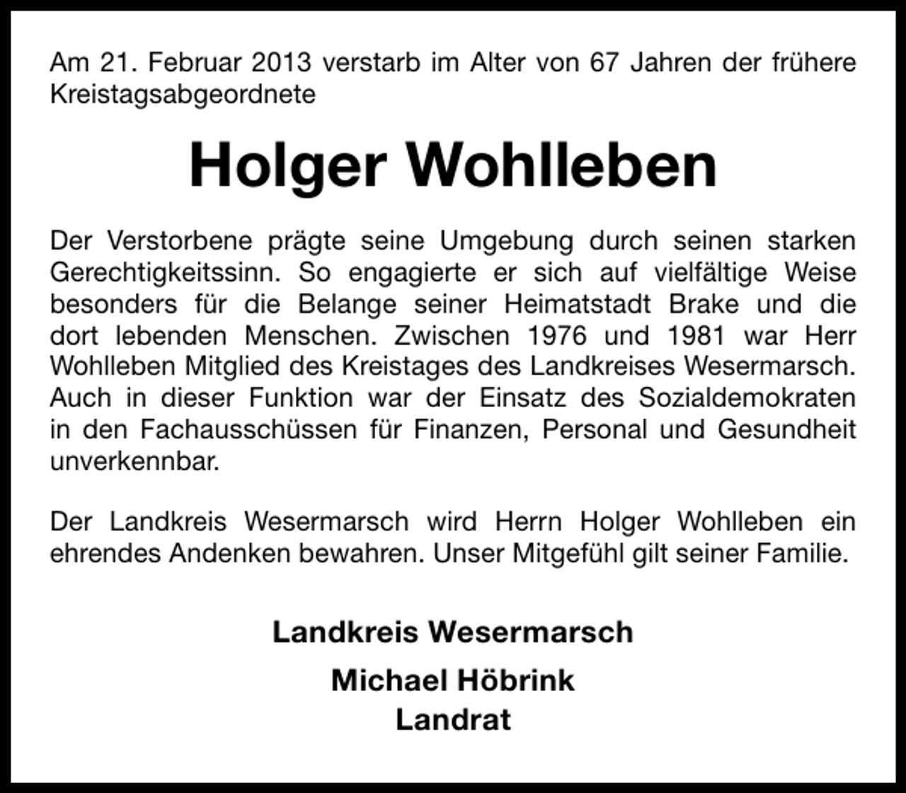 <p>Am 21. Februar 2013 verstarb im Alter von 67 Jahren der frühere<br />Kreistagsabgeordnete</p><p>Holger Wohlleben<br />Der Verstorbene prägte seine Umgebung durch seinen starken<br />Gerechtigkeitssinn. So engagierte er sich auf vielfältige Weise<br />besonders für die Belange seiner Heimatstadt Brake und die<br />dort lebenden Menschen. Zwischen 1976 und 1981 war Herr<br />Wohlleben Mitglied des Kreistages des Landkreises Wesermarsch.<br />Auch in dieser Funktion war der Einsatz des Sozialdemokraten<br />in den Fachausschüssen für Finanzen, Personal und Gesundheit<br />unverkennbar.<br />Der Landkreis Wesermarsch wird Herrn Holger Wohlleben ein<br />ehrendes Andenken bewahren. Unser Mitgefühl gilt seiner Familie.</p><p>Landkreis Wesermarsch<br />Michael Höbrink<br />Landrat</p>