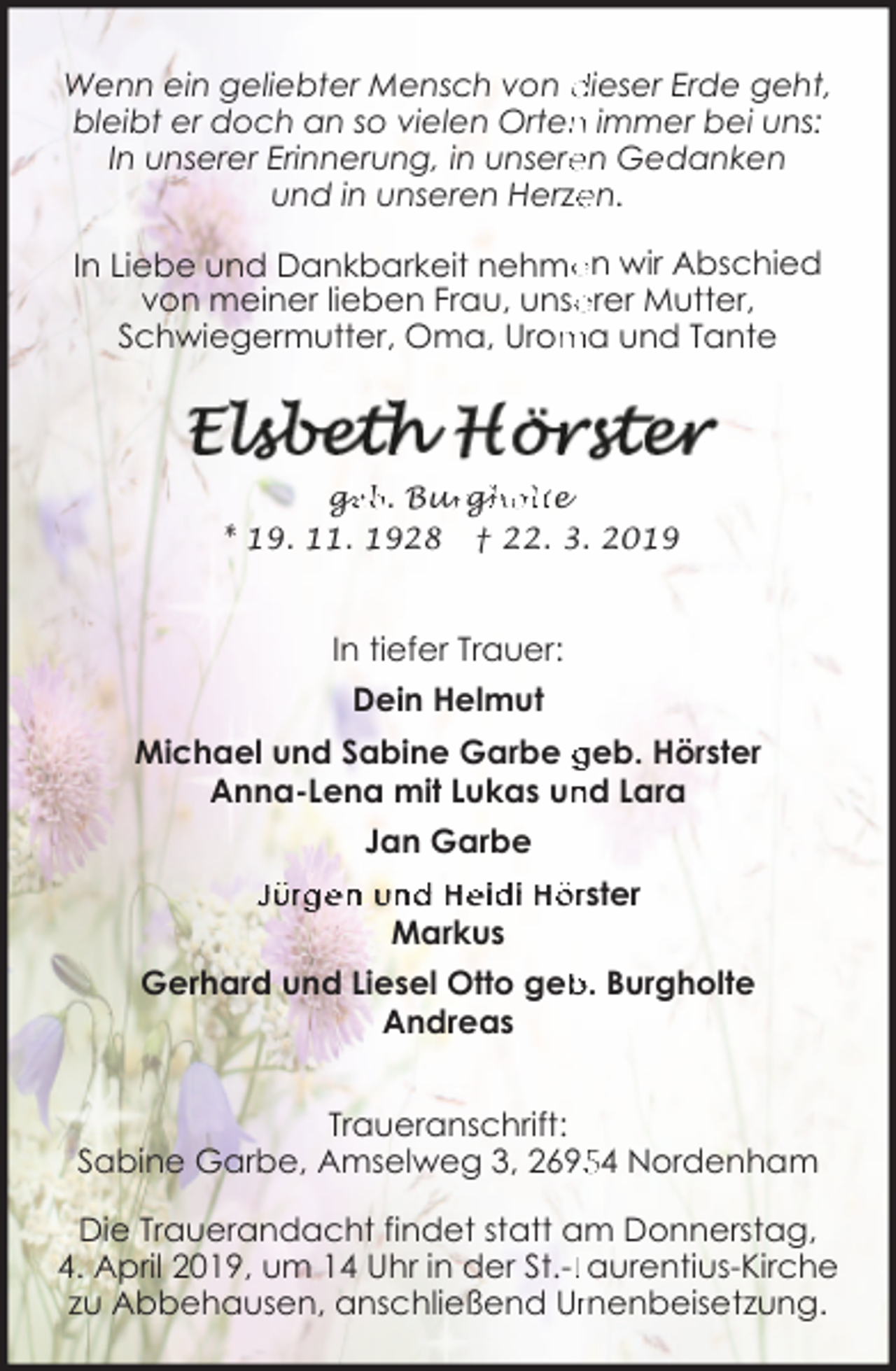 <p>Wenn ein geliebter Mensch von dieser Erde geht,<br />n immer bei uns:<br />bleibt er doch an so vielen Orten<br />en Gedanken<br />In unserer Erinnerung, in unsere<br />en.<br />und in unseren Herze</p><p>en wir Abschied<br />In Liebe und Dankbarkeit nehme<br />erer Mutter,<br />von meiner lieben Frau, unse<br />ma und Tante<br />Schwiegermutter, Oma, Urom</p><p>ge<br />g<br />eb. Bur<br />urg<br />gh<br />holte<br />* 19. 11. 1928 † 22. 3. 2019</p><p>In tiefer Trauer:<br />Dein Helmut<br />Michael und Sabine Garbe geb. Hörster<br />nd Lara<br />Anna-Lena mit Lukas un<br />Jan Garbe<br />Jürgen und Heidi Hörster<br />Markus<br />b. Burgholte<br />Gerhard und Liesel Otto geb<br />Andreas<br />Traueranschrift:<br />Sabine Garbe, Amselweg 3, 2694 Nordenham<br />Die Trauerandacht findet statt am Donnerstag,<br />4. April 2019, um 14 Uhr in der St.-LLaurentius-Kirche<br />zu Abbehausen, anschließend Urrnenbeisetzung.</p>