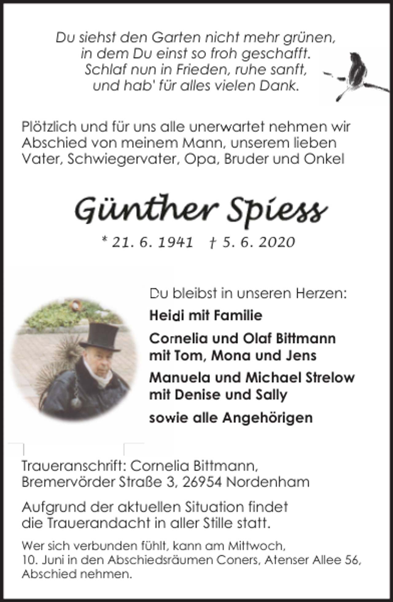 <p>Du siehst den Garten nicht mehr grünen,<br />in dem Du einst so froh geschafft.<br />Schlaf nun in Frieden, ruhe sanft,<br />und hab' für alles vielen Dank.<br />Plötzlich und für uns alle unerw<br />r artet nehmen wir<br />Abschied von meinem Mann, unserem lieben<br />Vater, Schwiegervater, Opa, Bruder und Onkel</p><p>* 21. 6. 1941</p><p>† 5. 6. 2020</p><p>Du bleibst in unseren Herzen:<br />Heid<br />di mit Familie<br />Corrnelia und Olaf Bittmann<br />mit Tom, Mona und Jens<br />Manuela und Michael Strelow<br />mit Denise und Sally<br />sow<br />wie alle Angehörigen<br />Traueranschrift: Cornelia Bittmann,<br />Bremervörder Straße 3, 26954 Nordenham<br />Aufgrund der aktuellen Situation findet<br />die Trauerandacht in aller Stille statt.<br />Wer sich verbunden fühlt, kann am Mittwoch,<br />10. Juni in den Abschiedsräumen Coners, Atenser Allee 56,<br />Abschied nehmen.</p>