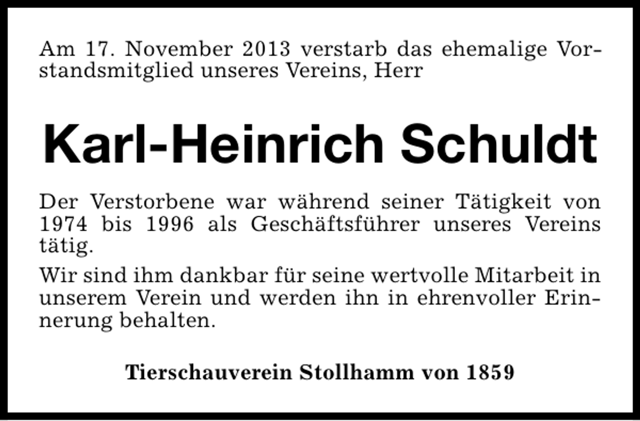 <p>Am 17. November 2013 verstarb das ehemalige Vorstandsmitglied unseres Vereins, Herr</p><p>Karl-Heinrich Schuldt<br />Der Verstorbene war während seiner Tätigkeit von<br />1974 bis 1996 als Geschäftsführer unseres Vereins<br />tätig.<br />Wir sind ihm dankbar für seine wertvolle Mitarbeit in<br />unserem Verein und werden ihn in ehrenvoller Erinnerung behalten.<br />Tierschauverein Stollhamm von 1859</p>