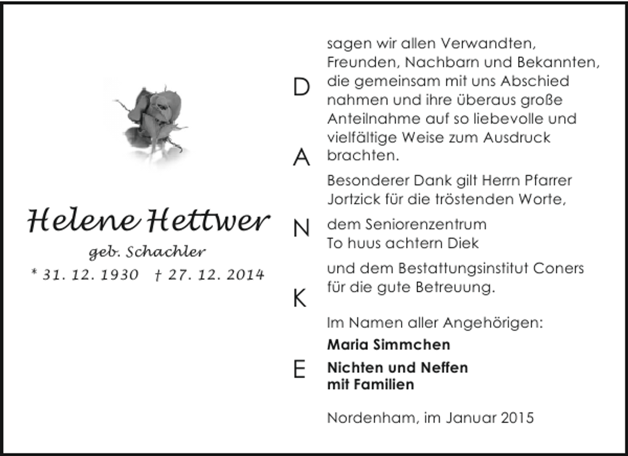 <p>D<br />A</p><p>Helene Hettwer N<br />geb. Schachler</p><p>* 31. 12. 1930</p><p>† 27. 12. 2014</p><p>K<br />E</p><p>sagen wir allen Verwandten,<br />Freunden, Nachbarn und Bekannten,<br />die gemeinsam mit uns Abschied<br />nahmen und ihre überaus große<br />Anteilnahme auf so liebevolle und<br />vielfältige Weise zum Ausdruck<br />brachten.<br />Besonderer Dank gilt Herrn Pfarrer<br />Jortzick für die tröstenden Worte,<br />dem Seniorenzentrum<br />To huus achtern Diek<br />und dem Bestattungsinstitut Coners<br />für die gute Betreuung.<br />Im Namen aller Angehörigen:<br />Maria Simmchen<br />Nichten und Neffen<br />mit Familien<br />Nordenham, im Januar 2015</p>
