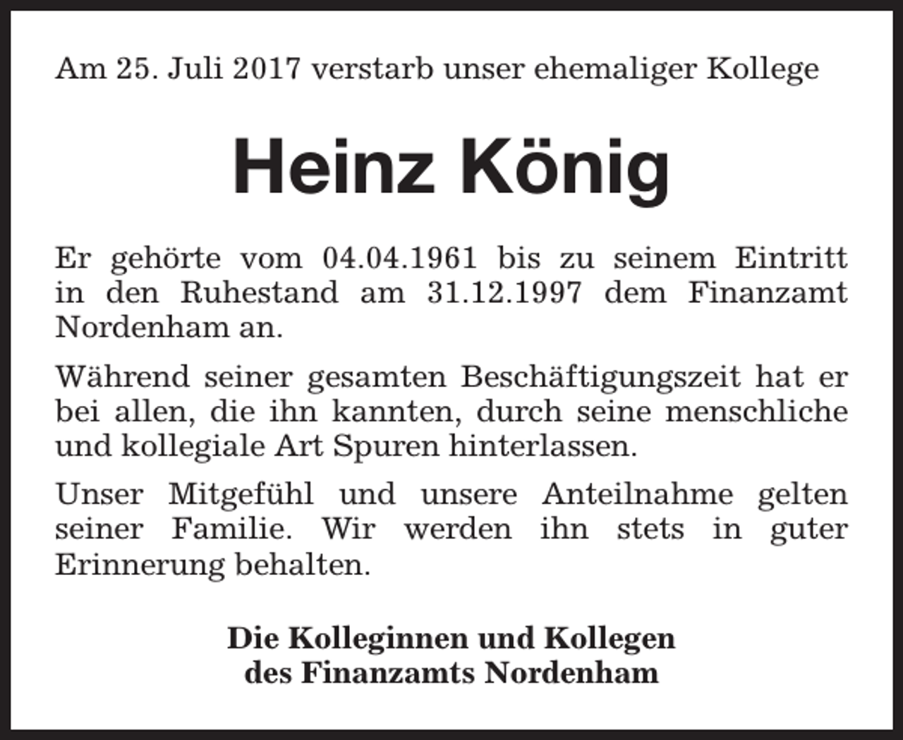<p>Am 25. Juli 2017 verstarb unser ehemaliger Kollege</p><p>Heinz König<br />Er gehörte vom 04.04.1961 bis zu seinem Eintritt<br />in den Ruhestand am 31.12.1997 dem Finanzamt<br />Nordenham an.<br />Während seiner gesamten Beschäftigungszeit hat er<br />bei allen, die ihn kannten, durch seine menschliche<br />und kollegiale Art Spuren hinterlassen.<br />Unser Mitgefühl und unsere Anteilnahme gelten<br />seiner Familie. Wir werden ihn stets in guter<br />Erinnerung behalten.<br />Die Kolleginnen und Kollegen<br />des Finanzamts Nordenham</p>