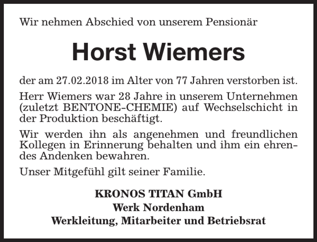 <p>Wir nehmen Abschied von unserem Pensionär</p><p>Horst Wiemers<br />der am 27.02.2018 im Alter von 77 Jahren verstorben ist.<br />Herr Wiemers war 28 Jahre in unserem Unternehmen<br />(zuletzt BENTONE-CHEMIE) auf Wechselschicht in<br />der Produktion beschäftigt.<br />Wir werden ihn als angenehmen und freundlichen<br />Kollegen in Erinnerung behalten und ihm ein ehrendes Andenken bewahren.<br />Unser Mitgefühl gilt seiner Familie.<br />KRONOS TITAN GmbH<br />Werk Nordenham<br />Werkleitung, Mitarbeiter und Betriebsrat</p>