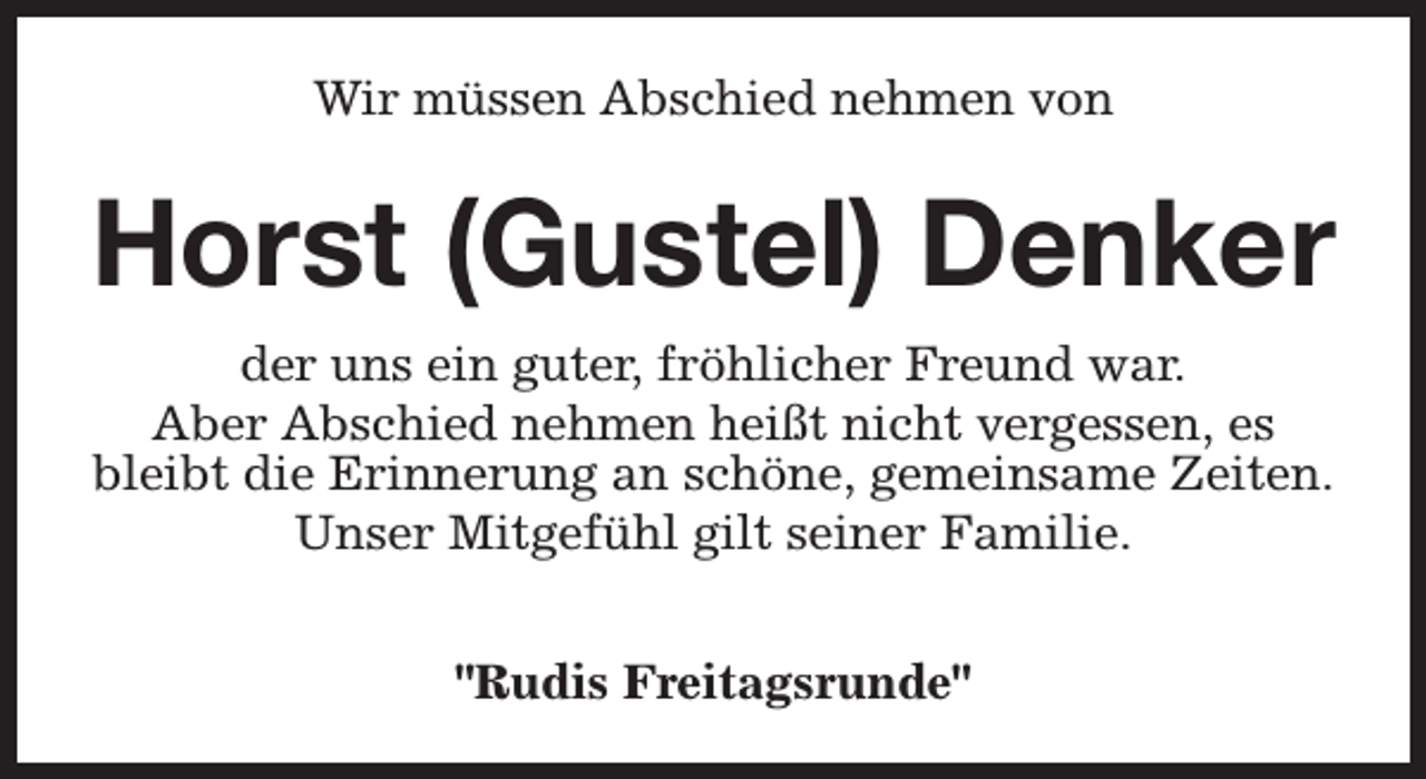<p>Wir müssen Abschied nehmen von</p><p>Horst (Gustel) Denker<br />der uns ein guter, fröhlicher Freund war.<br />Aber Abschied nehmen heißt nicht vergessen, es<br />bleibt die Erinnerung an schöne, gemeinsame Zeiten.<br />Unser Mitgefühl gilt seiner Familie.<br />"Rudis Freitagsrunde"</p>