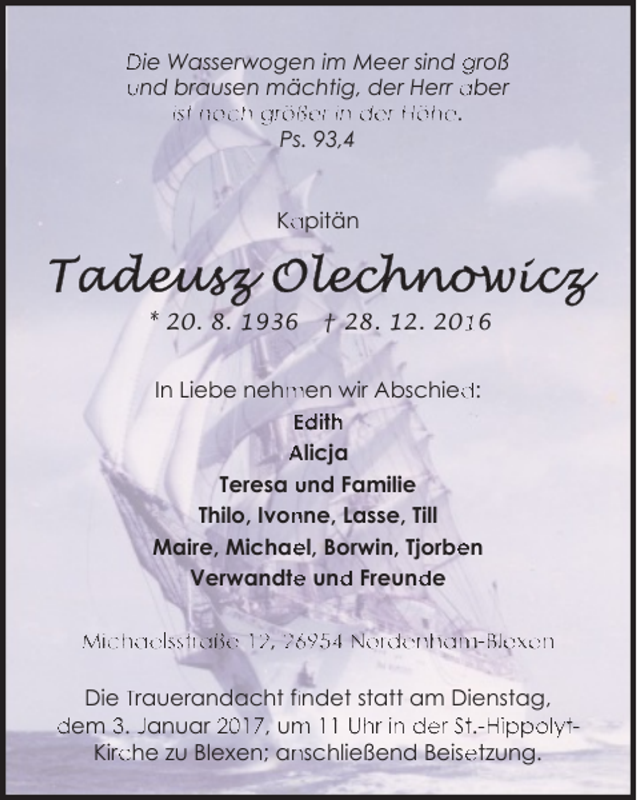 <p>Die Wasserwogen im Meer sind groß<br />und brausen mächtig, der Herr aber<br />ist noch größer in der Höhe.<br />Ps. 93,4<br />Ka<br />apitän</p><p>* 20. 8. 1936</p><p>† 28. 12. 206</p><p>In Liebe nehm<br />men wir Abschied<br />d:<br />Edith<br />Alicja<br />Teresa und Familie<br />Thilo, Ivon<br />nne, Lasse, Till<br />Maire, Michae<br />el, Borwin, Tjorbe<br />en<br />e und<br />d Freund<br />de<br />Verwandte<br />Michaelsstraße 12, 26954 Nordenham-B<br />Blexen<br />Die Trauerandacht fiindet statt am Dienstag,<br />dem 3. Januar 2017, um<br />m 11 Uhr in der St.-H<br />Hippolytche zu Blexen; an<br />nschließend Beise<br />etzung.<br />Kirc</p>