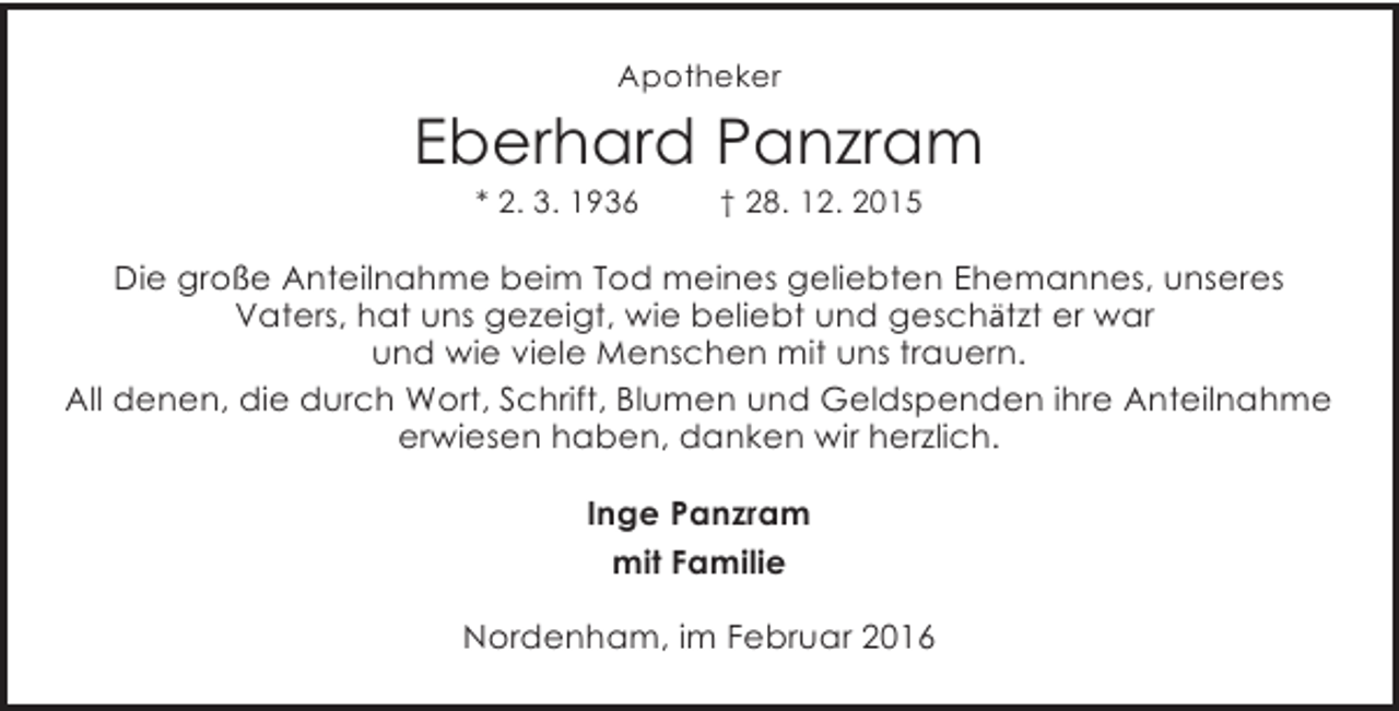 <p>Apotheker</p><p>Eberhard Panzram<br />* 2. 3. 1936</p><p>† 28. 12. 2015</p><p>Die große Anteilnahme beim Tod meines geliebten Ehemannes, unseres<br />Vaters, hat uns gezeigt, wie beliebt und geschätzt er war<br />und wie viele Menschen mit uns trauern.<br />All denen, die durch Wort, Schrift, Blumen und Geldspenden ihre Anteilnahme<br />erwiesen haben, danken wir herzlich.<br />Inge Panzram<br />mit Familie<br />Nordenham, im Februar 2016</p>