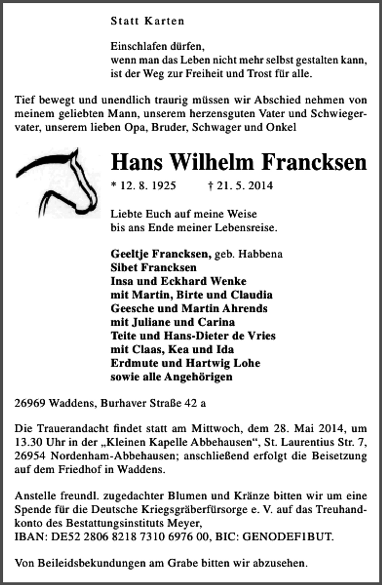<p>S tatt Karten<br />Einschlafen dürfen,<br />wenn man das Leben nicht mehr selbst gestalten kann,<br />ist der Weg zur Freiheit und Trost für alle.<br />Tief bewegt und unendlich traurig müssen wir Abschied nehmen von<br />meinem geliebten Mann, unserem herzensguten Vater und Schwiegervater, unserem lieben Opa, Bruder, Schwager und Onkel</p><p>Hans Wilhelm Francksen<br />* 12. 8. 1925</p><p>† 21. 5. 2014</p><p>Liebte Euch auf meine Weise<br />bis ans Ende meiner Lebensreise.<br />Geeltje Francksen, geb. Habbena<br />Sibet Francksen<br />Insa und Eckhard Wenke<br />mit Martin, Birte und Claudia<br />Geesche und Martin Ahrends<br />mit Juliane und Carina<br />Teite und Hans-Dieter de Vries<br />mit Claas, Kea und Ida<br />Erdmute und Hartwig Lohe<br />sowie alle Angehörigen<br />26969 Waddens, Burhaver Straße 42 a<br />Die Trauerandacht findet statt am Mittwoch, dem 28. Mai 2014, um<br />13.30 Uhr in der „Kleinen Kapelle Abbehausen“, St. Laurentius Str. 7,<br />26954 Nordenham-Abbehausen; anschließend erfolgt die Beisetzung<br />auf dem Friedhof in Waddens.<br />Anstelle freundl. zugedachter Blumen und Kränze bitten wir um eine<br />Spende für die Deutsche Kriegsgräberfürsorge e. V. auf das Treuhandkonto des Bestattungsinstituts Meyer,<br />IBAN: DE5806 8218 7310 6976 00, BIC: GENODEF1BUT.<br />Von Beileidsbekundungen am Grabe bitten wir abzusehen.</p>