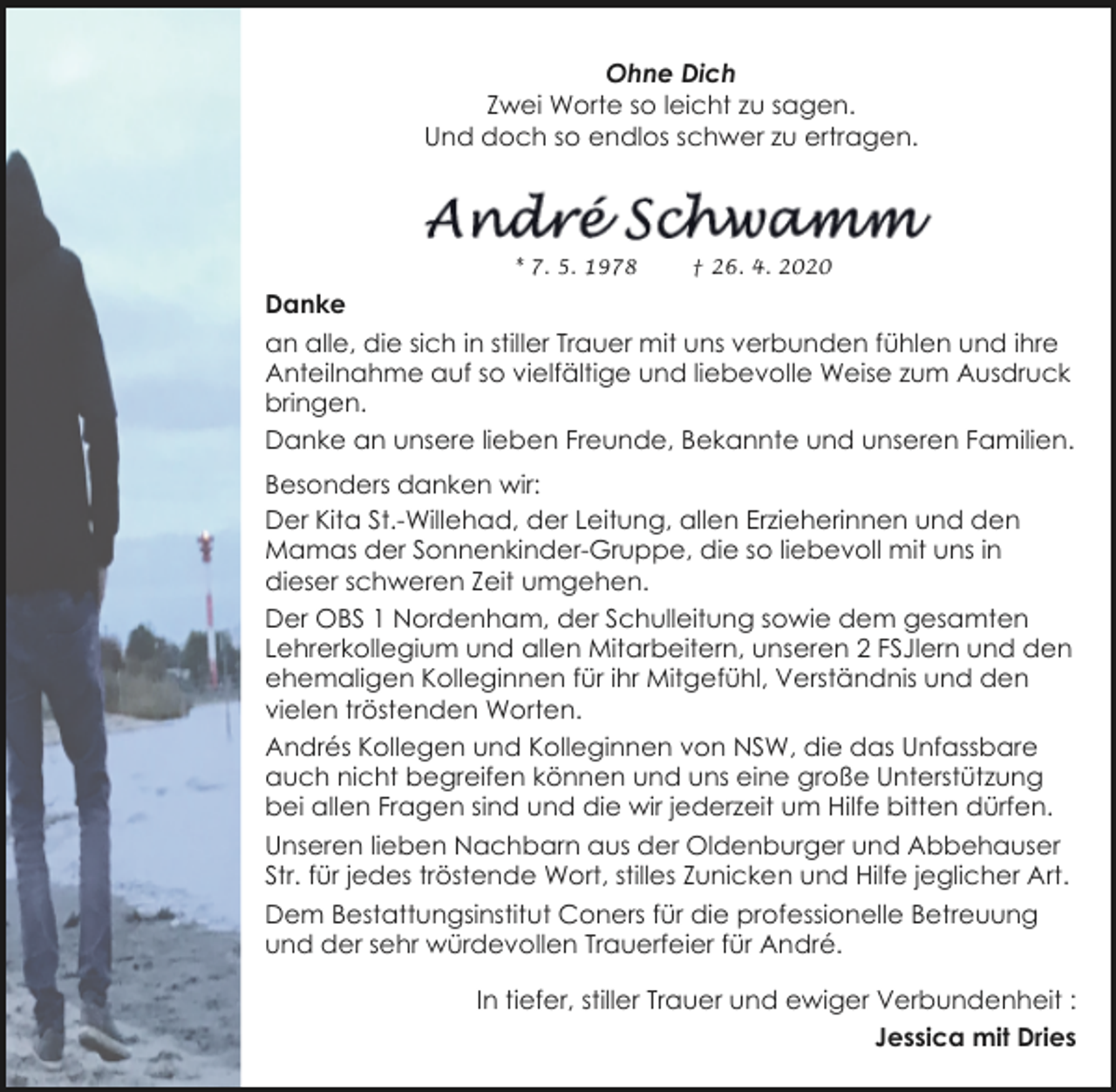 <p>Ohne Dich<br />Zwei Worte so leicht zu sagen.<br />Und doch so endlos schwer zu ertragen.</p><p>* 7. 5. 1978</p><p>† 26. 4. 2020</p><p>Danke<br />an alle, die sich in stiller Trauer mit uns verbunden fühlen und ihre<br />Anteilnahme auf so vielfältige und liebevolle Weise zum Ausdruck<br />bringen.<br />Danke an unsere lieben Freunde, Bekannte und unseren Familien.<br />Besonders danken wir:<br />Der Kita St.-Willehad, der Leitung, allen Erzieherinnen und den<br />Mamas der Sonnenkinder-Gruppe, die so liebevoll mit uns in<br />dieser schweren Zeit umgehen.<br />Der OBS 1 Nordenham, der Schulleitung sowie dem gesamten<br />Lehrerkollegium und allen Mitarbeitern, unseren 2 FSJlern und den<br />ehemaligen Kolleginnen für ihr Mitgefühl, Verständnis und den<br />vielen tröstenden Worten.<br />Andrés Kollegen und Kolleginnen von NSW, die das Unfassbare<br />auch nicht begreifen können und uns eine große Unterstützung<br />bei allen Fragen sind und die wir jederzeit um Hilfe bitten dürfen.<br />Unseren lieben Nachbarn aus der Oldenburger und Abbehauser<br />Str. für jedes tröstende Wort, stilles Zunicken und Hilfe jeglicher Art.<br />Dem Bestattungsinstitut Coners für die professionelle Betreuung<br />und der sehr würdevollen Trauerfeier für André.<br />In tiefer, stiller Trauer und ewiger Verbundenheit :<br />Jessica mit Dries</p>