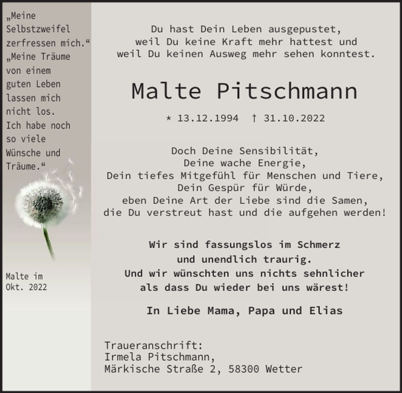 <p>„Meine<br />Selbstzweifel<br />zerfressen mich.“<br />„Meine Träume<br />von einem<br />guten Leben<br />lassen mich<br />nicht los.<br />Ich habe noch<br />so viele<br />Wünsche und<br />Träume.“</p><p>Malte im<br />Okt. 2022</p><p>Du hast Dein Leben ausgepustet,<br />weil Du keine Kraft mehr hattest und<br />weil Du keinen Ausweg mehr sehen konntest.</p><p>Malte Pitschmann<br />* 13.12.1994</p><p>† 31.10.2022</p><p>Doch Deine Sensibilität,<br />Deine wache Energie,<br />Dein tiefes Mitgefühl für Menschen und Tiere,<br />Dein Gespür für Würde,<br />eben Deine Art der Liebe sind die Samen,<br />die Du verstreut hast und die aufgehen werden!<br />Wir sind fassungslos im Schmerz<br />und unendlich traurig.<br />Und wir wünschten uns nichts sehnlicher<br />als dass Du wieder bei uns wärest!</p><p>In Liebe Mama, Papa und Elias<br />Traueranschrift:<br />Irmela Pitschmann,<br />Märkische Straße 2, 58300 Wetter</p>