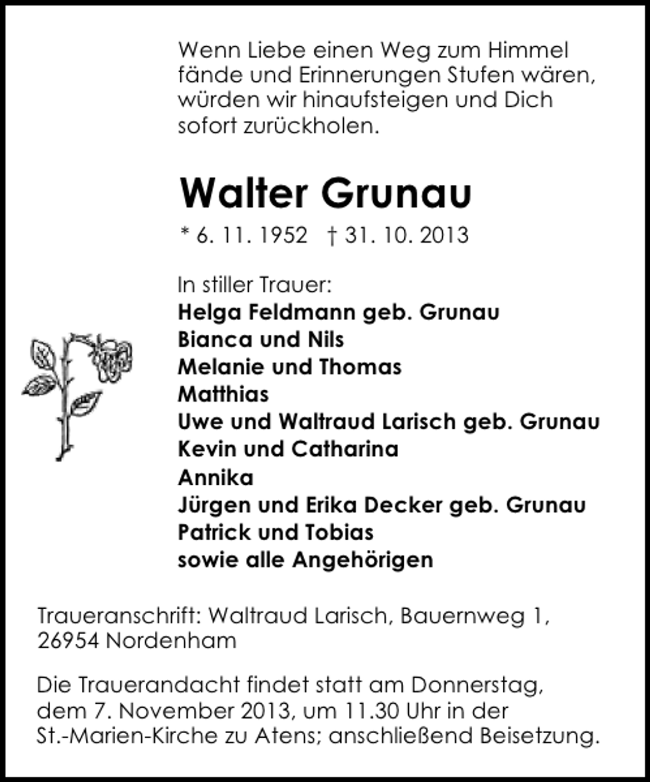 <p>Wenn Liebe einen Weg zum Himmel<br />fände und Erinnerungen Stufen wären,<br />würden wir hinaufsteigen und Dich<br />sofort zurückholen.</p><p>Walter Grunau<br />* 6. 11. 1952 † 31. 10. 2013</p><p>In stiller Trauer:<br />Helga Feldmann geb. Grunau<br />Bianca und Nils<br />Melanie und Thomas<br />Matthias<br />Uwe und Waltraud Larisch geb. Grunau<br />Kevin und Catharina<br />Annika<br />Jürgen und Erika Decker geb. Grunau<br />Patrick und Tobias<br />sowie alle Angehörigen<br />Traueranschrift: Waltraud Larisch, Bauernweg 1,<br />26954 Nordenham<br />Die Trauerandacht findet statt am Donnerstag,<br />dem 7. November 2013, um 11.30 Uhr in der<br />St.-Marien-Kirche zu Atens; anschließend Beisetzung.</p>