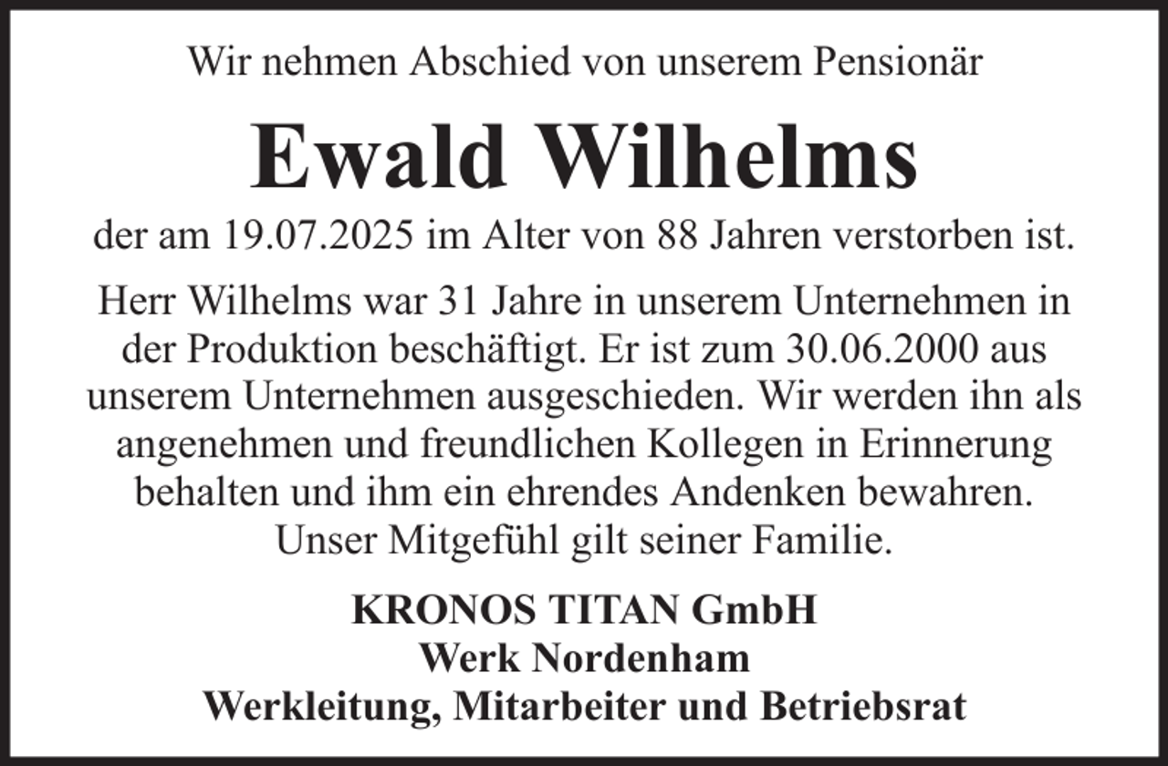 <p>Wir nehmen Abschied von unserem Pensionär</p><p>Ewald Wilhelms<br />der am 19.07.2025 im Alter von 88 Jahren verstorben ist.<br />Herr Wilhelms war 31 Jahre in unserem Unternehmen in<br />der Produktion beschäftigt. Er ist zum 30.06.2000 aus<br />unserem Unternehmen ausgeschieden. Wir werden ihn als<br />angenehmen und freundlichen Kollegen in Erinnerung<br />behalten und ihm ein ehrendes Andenken bewahren.<br />Unser Mitgefühl gilt seiner Familie.<br />KRONOS TITAN GmbH<br />Werk Nordenham<br />Werkleitung, Mitarbeiter und Betriebsrat</p>