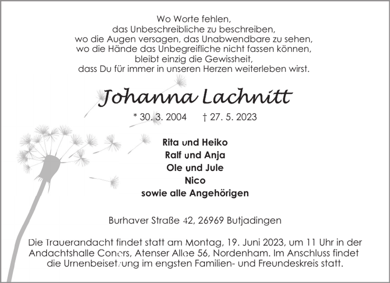 <p>Wo Worte fehlen,<br />das Unbeschreibliche zu beschreiben,<br />wo die Augen versagen, das Unabwendbare zu sehen,<br />wo die Hände das Unbegreifliche nicht fassen können,<br />bleibt einzig die Gewissheit,<br />dass Du für immer in unseren Herzen weiterleben wirst.</p><p>* 30. 3. 2004</p><p>† 27. 5. 2023</p><p>Rita und Heiko<br />Ralf und Anja<br />Ole und Jule<br />Nico<br />sowie alle Angehörigen<br />Burhaver Straße 42, 26969 Butjadingen<br />Die Trauerandacht findet statt am Montag, 19. Juni 2023, um 11 Uhr in der<br />Andachtshalle Cone<br />ers, Atenser Allee 56, Nordenham. Im Anschluss findet<br />die Urnenbeisetzzung im engsten Familien- und Freundeskreis statt.</p>