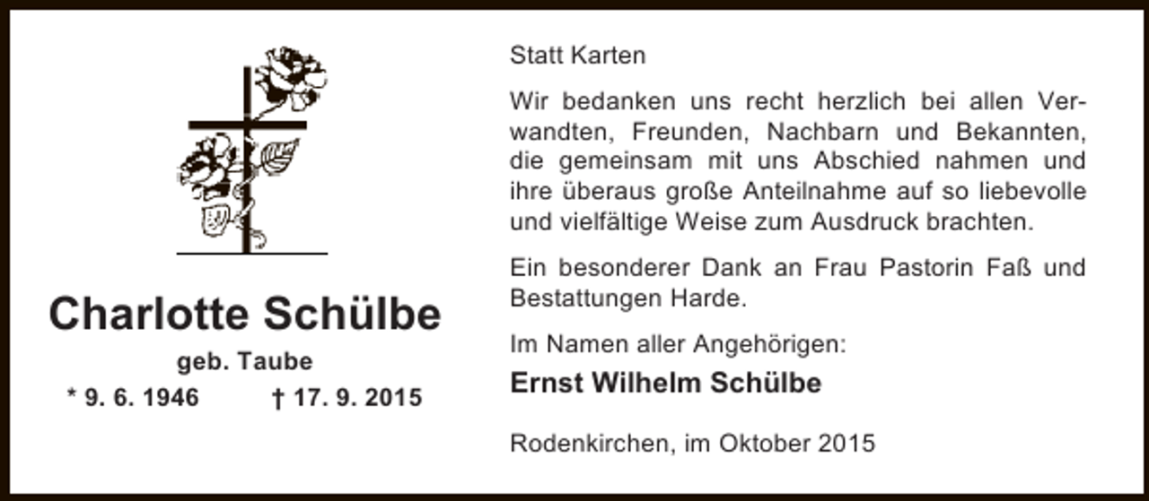 <p>Statt Karten<br />Wir bedanken uns recht herzlich bei allen Verwandten, Freunden, Nachbarn und Bekannten,<br />die gemeinsam mit uns Abschied nahmen und<br />ihre überaus große Anteilnahme auf so liebevolle<br />und vielfältige Weise zum Ausdruck brachten.</p><p>Charlotte Schülbe<br />geb. Taube<br />* 9. 6. 1946<br />† 17. 9. 2015</p><p>Ein besonderer Dank an Frau Pastorin Faß und<br />Bestattungen Harde.<br />Im Namen aller Angehörigen:</p><p>Ernst Wilhelm Schülbe<br />Rodenkirchen, im Oktober 2015</p>