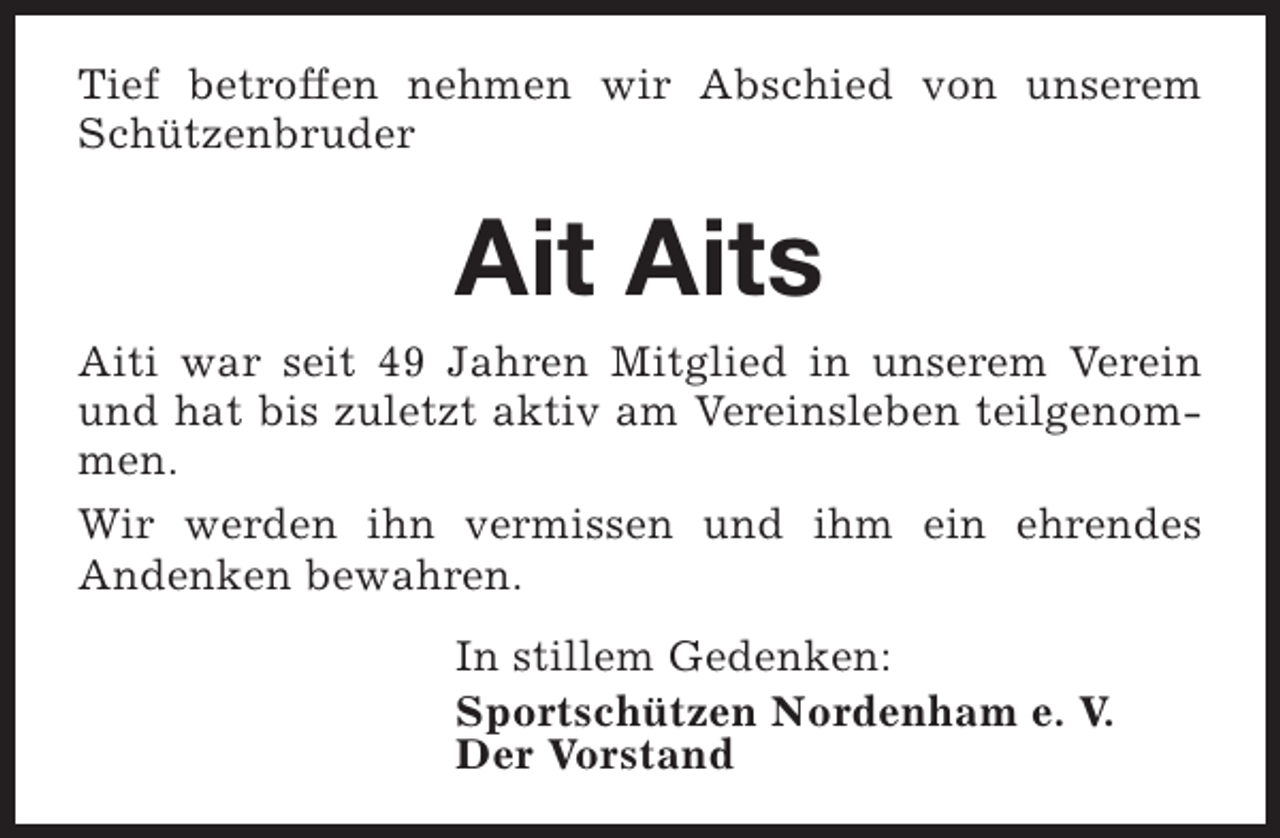 <p>Tief betroffen nehmen wir Abschied von unserem<br />Schützenbruder</p><p>Ait Aits<br />Aiti war seit 49 Jahren Mitglied in unserem Verein<br />und hat bis zuletzt aktiv am Vereinsleben teilgenommen.<br />Wir werden ihn vermissen und ihm ein ehrendes<br />Andenken bewahren.<br />In stillem Gedenken:<br />Sportschützen Nordenham e. V.<br />Der Vorstand</p>