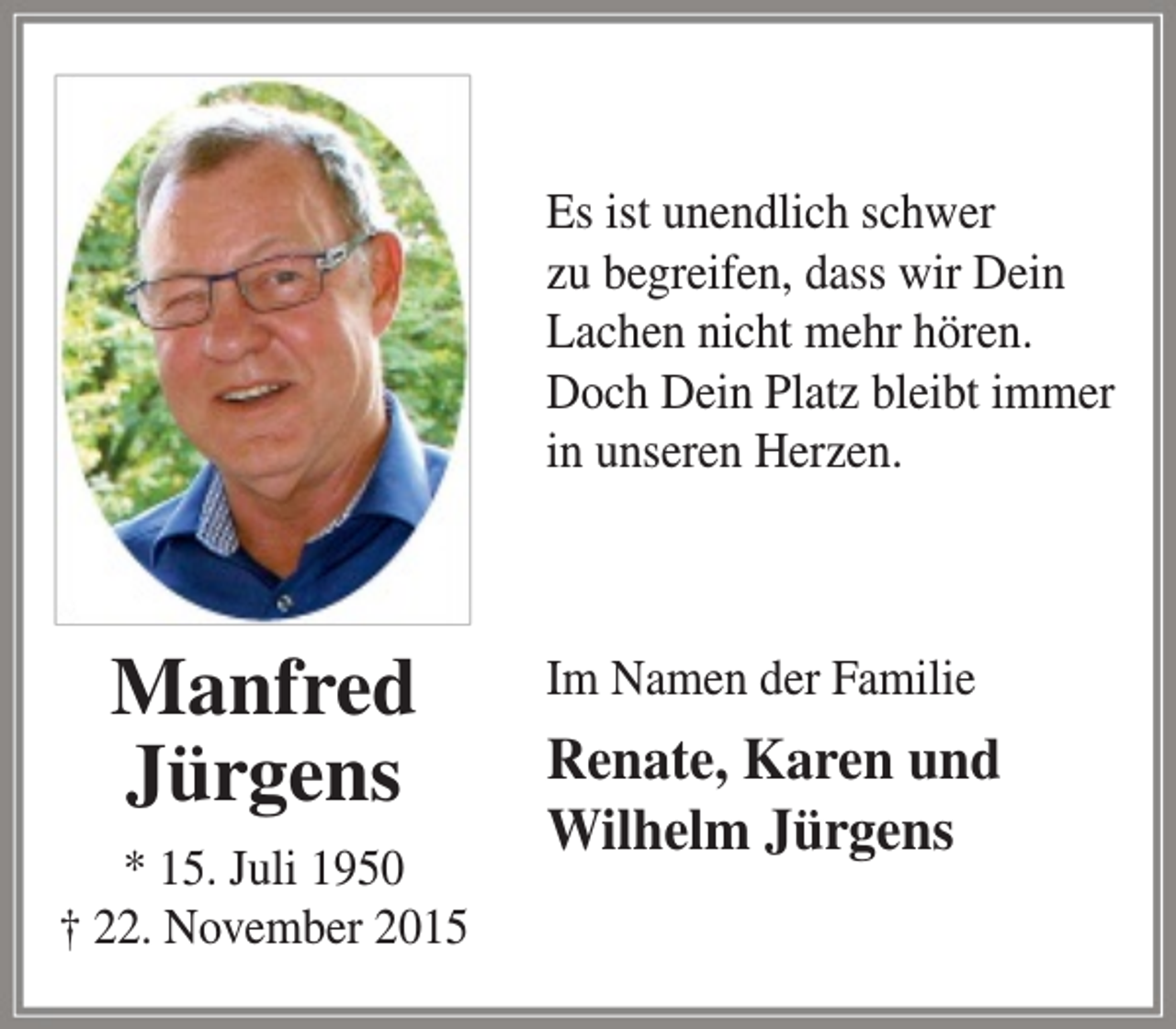 <p>Es ist unendlich schwer<br />zu begreifen, dass wir Dein<br />Lachen nicht mehr hören.<br />Doch Dein Platz bleibt immer<br />in unseren Herzen.</p><p>Manfred<br />Jürgens<br />* 15. Juli 1950<br />† 22. November 2015</p><p>Im Namen der Familie</p><p>Renate, Karen und<br />Wilhelm Jürgens</p>