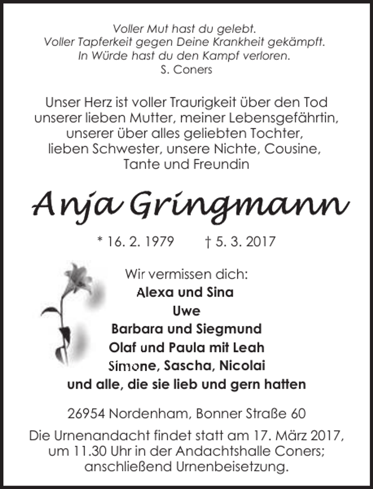 <p>Voller Mut hast du gelebt.<br />Voller Tapferkeit gegen Deine Krankheit gekämpft.<br />In Würde hast du den Kampf verloren.<br />S. Coners</p><p>Unser Herz ist voller Traurigkeit über den Tod<br />unserer lieben Mutter, meiner Lebensgefährtin,<br />unserer über alles geliebten Tochter,<br />lieben Schwester, unsere Nichte, Cousine,<br />Tante und Freundin</p><p>* 16. 2. 1979</p><p>† 5. 3. 2017</p><p>Wirr vermissen dich:<br />Alexa und Sina<br />Uwe<br />Barbara und Siegmund<br />Olaf und Paula mit Leah<br />Simone, Sascha, Nicolai<br />und alle, die sie lieb und gern hatten<br />26954 Nordenham, Bonner Straße 60<br />Die Urnenandacht findet statt am 17. März 2017,<br />um 11.30 Uhr in der Andachtshalle Coners;<br />anschließend Urnenbeisetzung.</p>