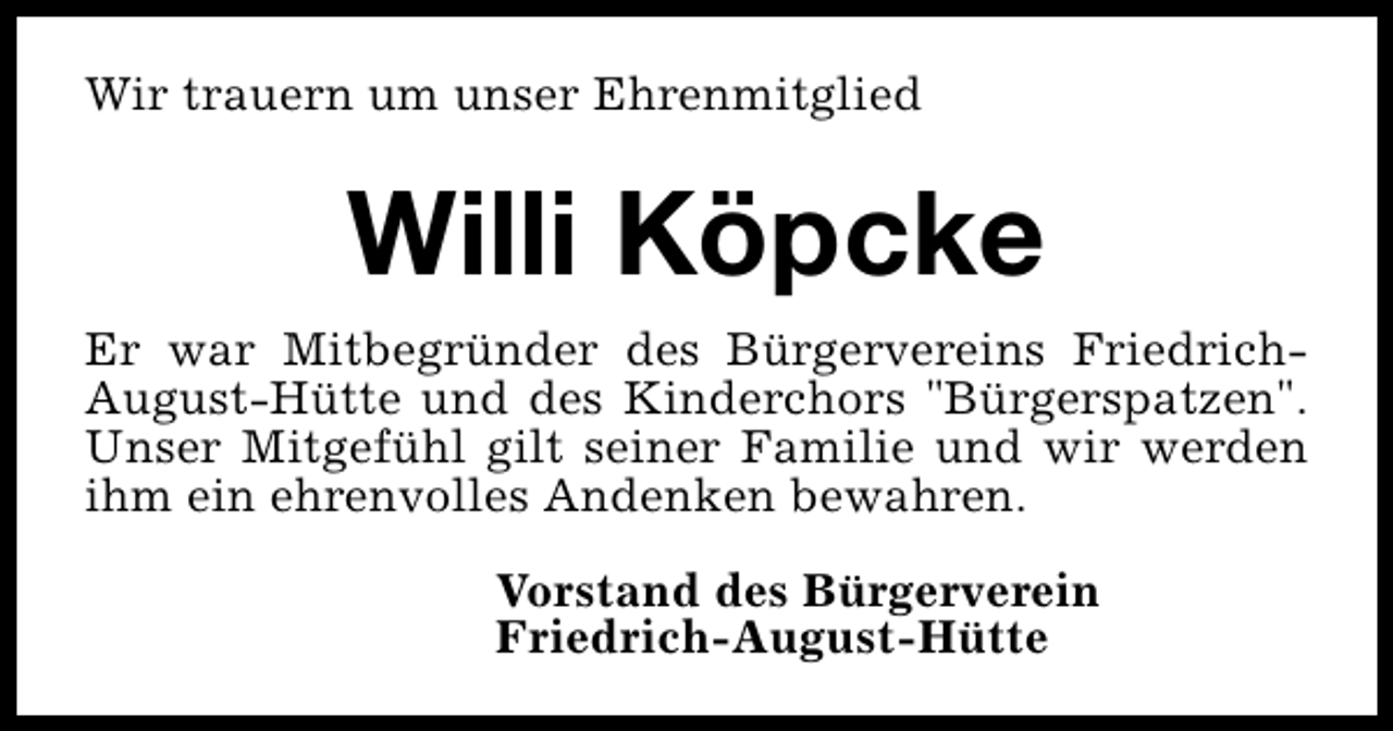 <p>Wir trauern um unser Ehrenmitglied</p><p>Willi Köpcke<br />Er war Mitbegründer des Bürgervereins FriedrichAugust-Hütte und des Kinderchors "Bürgerspatzen".<br />Unser Mitgefühl gilt seiner Familie und wir werden<br />ihm ein ehrenvolles Andenken bewahren.<br />Vorstand des Bürgerverein<br />Friedrich-August-Hütte</p>