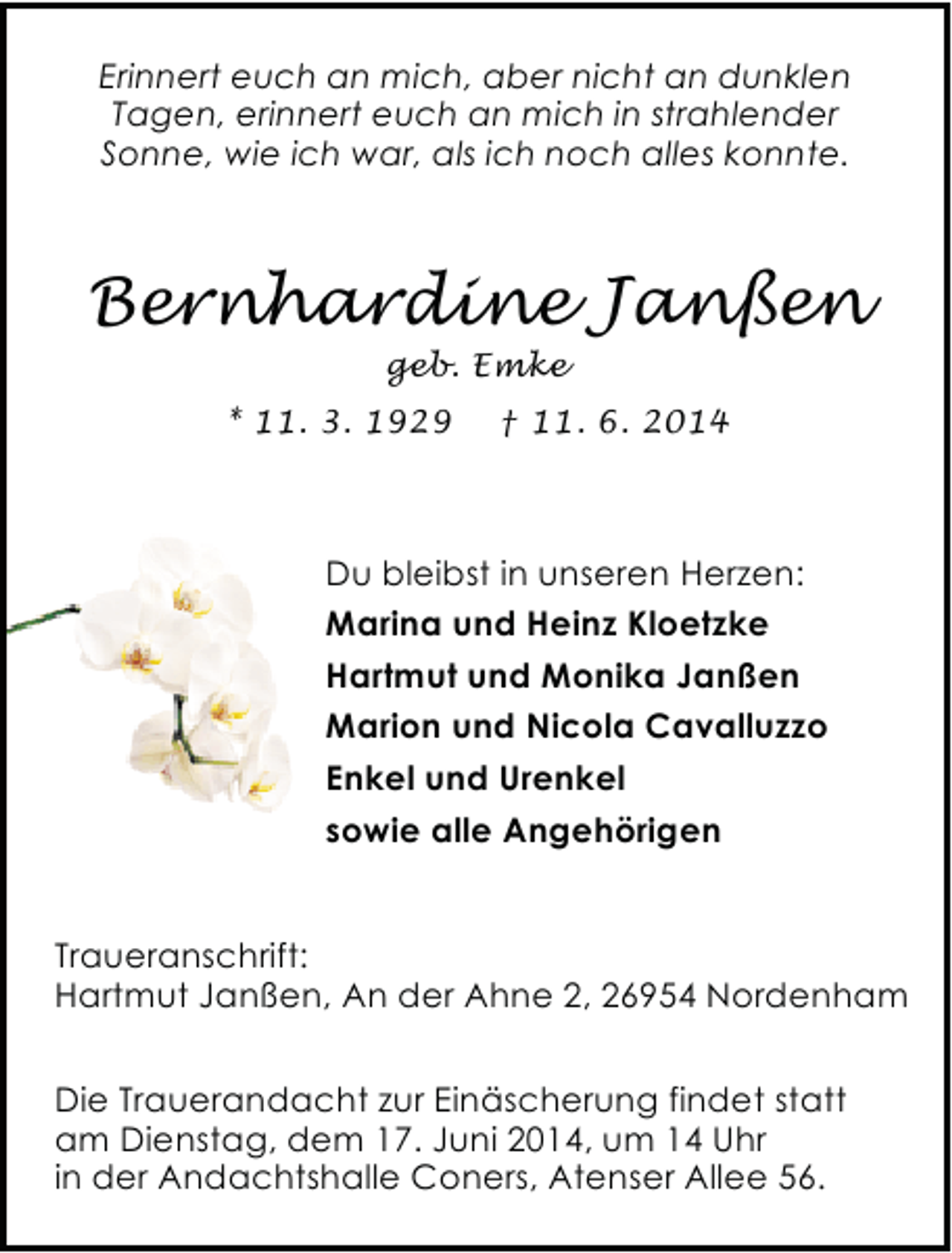 <p>Erinnert euch an mich, aber nicht an dunklen<br />Tagen, erinnert euch an mich in strahlender<br />Sonne, wie ich war, als ich noch alles konnte.</p><p>Bernhardine Janßen<br />geb. Emke</p><p>* 11. 3. 1929</p><p>† 11. 6. 2014</p><p>Du bleibst in unseren Herzen:<br />Marina und Heinz Kloetzke<br />Hartmut und Monika Janßen<br />Marion und Nicola Cavalluzzo<br />Enkel und Urenkel<br />sowie alle Angehörigen<br />Traueranschrift:<br />Hartmut Janßen, An der Ahne 2, 26954 Nordenham<br />Die Trauerandacht zur Einäscherung findet statt<br />am Dienstag, dem 17. Juni 2014, um 14 Uhr<br />in der Andachtshalle Coners, Atenser Allee 56.</p>