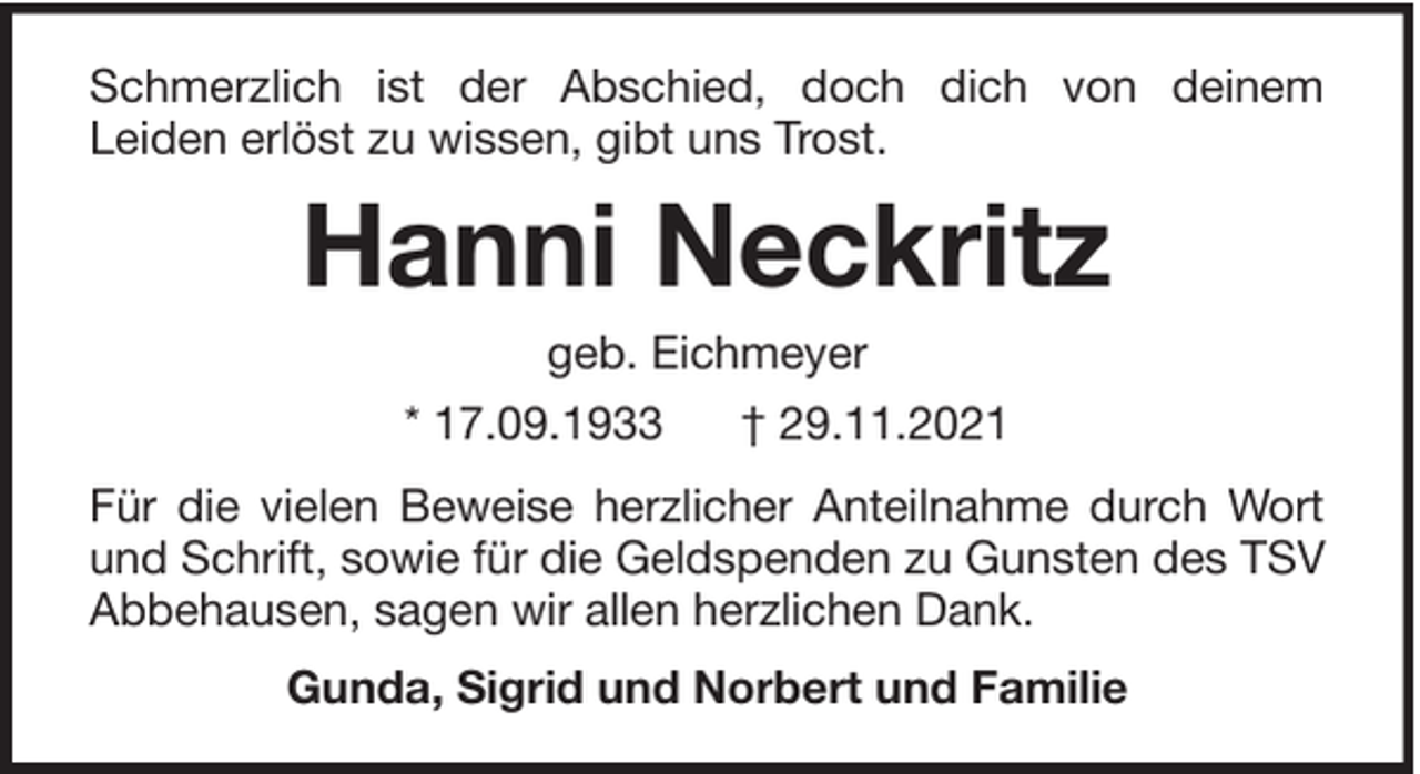 <p>Schmerzlich ist der Abschied, doch dich von deinem<br />Leiden erlöst zu wissen, gibt uns Trost.</p><p>Hanni Neckritz<br />geb. Eichmeyer<br />* 17.09.1933</p><p>† 29.11.2021</p><p>Für die vielen Beweise herzlicher Anteilnahme durch Wort<br />und Schrift, sowie für die Geldspenden zu Gunsten des TSV<br />Abbehausen, sagen wir allen herzlichen Dank.<br />Gunda, Sigrid und Norbert und Familie</p>