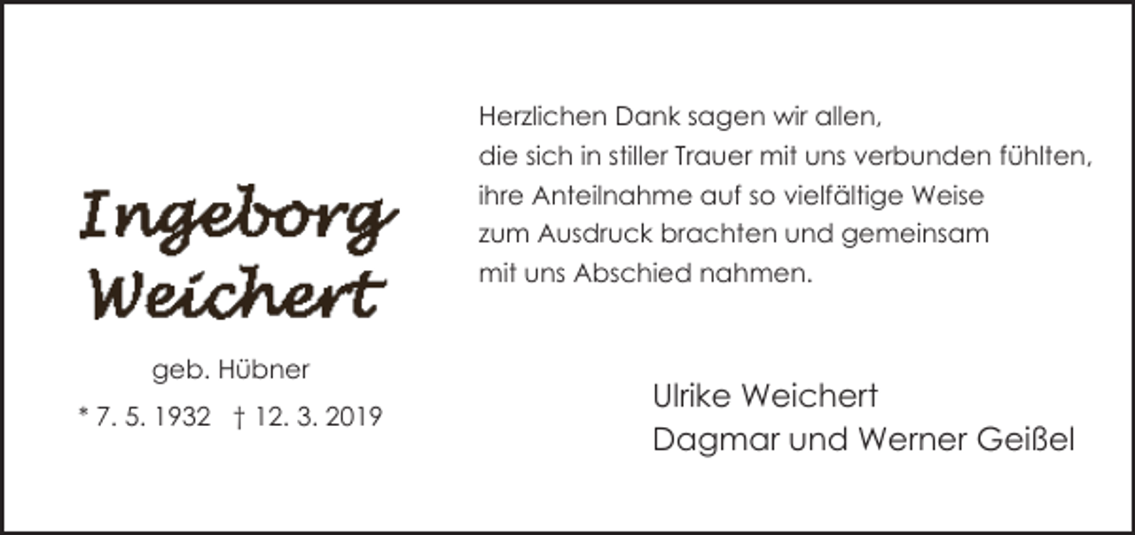 <p>Herzlichen Dank sagen wir allen,<br />die sich in stiller Trauer mit uns verbunden fühlten,<br />ihre Anteilnahme auf so vielfältige Weise<br />zum Ausdruck brachten und gemeinsam<br />mit uns Abschied nahmen.<br />geb. Hübner<br />* 7. 5. 1932 † 12. 3. 2019</p><p>Ulrike Weichert<br />Dagmar und Werner Geißel</p>