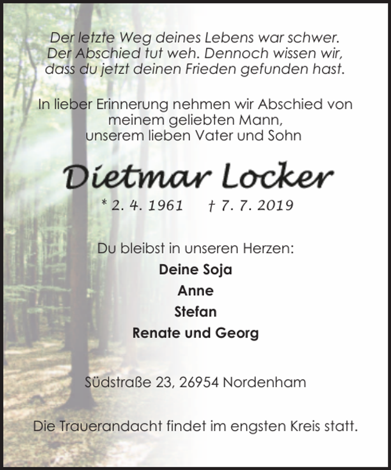 <p>Der letzte Weg deines Lebens war schwer.<br />Der Abschied tut weh. Dennoch wissen wir,<br />dass du jetzt deinen Frieden gefunden hast.<br />In lieber Erinnerung nehmen wir Abschied von<br />meinem geliebten Mann,<br />unserem lieben Vater und Sohn</p><p>* 2. 4. 1961</p><p>† 7. 7. 2019</p><p>Du bleibst in unseren Herzen:<br />Deine Soja<br />Anne<br />Stefan<br />Renate und Georg<br />Südstraße 23, 26954 Nordenham<br />Die Trauerandacht findet im engsten Kreis statt.</p>