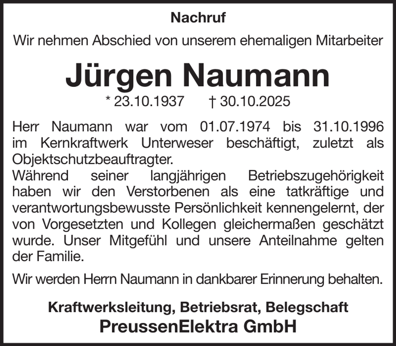 <p>Nachruf<br />Wir nehmen Abschied von unserem ehemaligen Mitarbeiter</p><p>Jürgen Naumann<br />* 23.10.1937</p><p>† 30.10.2025</p><p>Herr Naumann war vom 01.07.1974 bis 31.10.1996<br />im Kernkraftwerk Unterweser beschäftigt, zuletzt als<br />Objektschutzbeauftragter.<br />Während seiner langjährigen Betriebszugehörigkeit<br />haben wir den Verstorbenen als eine tatkräftige und<br />verantwortungsbewusste Persönlichkeit kennengelernt, der<br />von Vorgesetzten und Kollegen gleichermaßen geschätzt<br />wurde. Unser Mitgefühl und unsere Anteilnahme gelten<br />der Familie.<br />Wir werden Herrn Naumann in dankbarer Erinnerung behalten.<br />Kraftwerksleitung, Betriebsrat, Belegschaft</p><p>PreussenElektra GmbH</p>