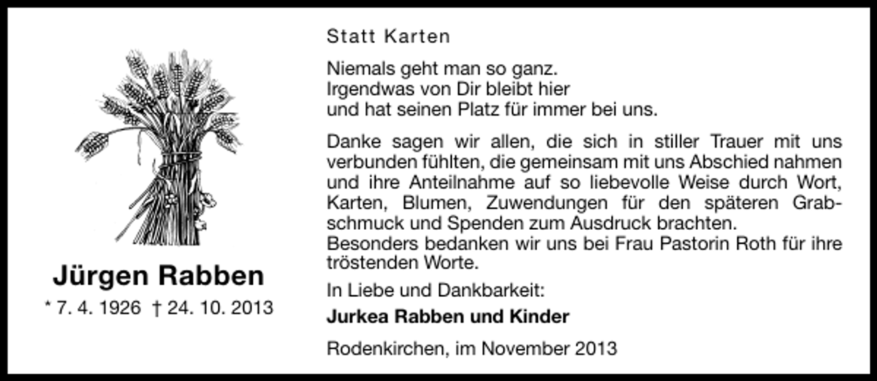 <p>Statt Karten<br />Niemals geht man so ganz.<br />Irgendwas von Dir bleibt hier<br />und hat seinen Platz für immer bei uns.</p><p>Jürgen Rabben<br />* 7. 4. 1926 † 24. 10. 2013</p><p>Danke sagen wir allen, die sich in stiller Trauer mit uns<br />verbunden fühlten, die gemeinsam mit uns Abschied nahmen<br />und ihre Anteilnahme auf so liebevolle Weise durch Wort,<br />Karten, Blumen, Zuwendungen für den späteren Grabschmuck und Spenden zum Ausdruck brachten.<br />Besonders bedanken wir uns bei Frau Pastorin Roth für ihre<br />tröstenden Worte.<br />In Liebe und Dankbarkeit:<br />Jurkea Rabben und Kinder<br />Rodenkirchen, im November 2013</p>