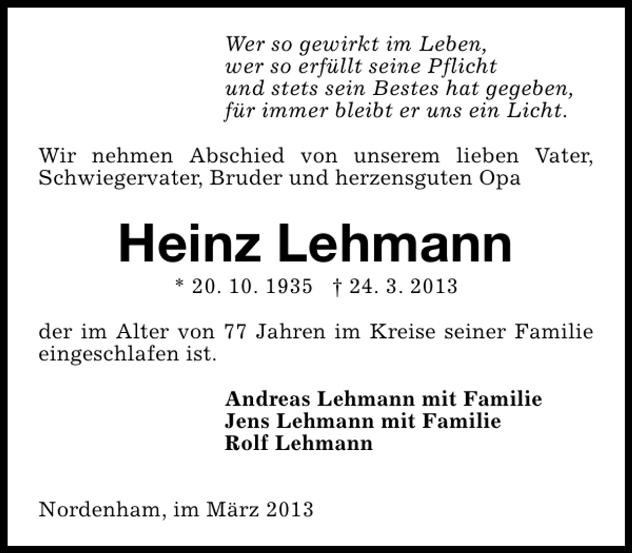 <p>Wer so gewirkt im Leben,<br />wer so erfüllt seine Pflicht<br />und stets sein Bestes hat gegeben,<br />für immer bleibt er uns ein Licht.<br />Wir nehmen Abschied von unserem lieben Vater,<br />Schwiegervater, Bruder und herzensguten Opa</p><p>Heinz Lehmann<br />* 20. 10. 1935 † 24. 3. 2013</p><p>der im Alter von 77 Jahren im Kreise seiner Familie<br />eingeschlafen ist.<br />Andreas Lehmann mit Familie<br />Jens Lehmann mit Familie<br />Rolf Lehmann<br />Nordenham, im März 2013</p>
