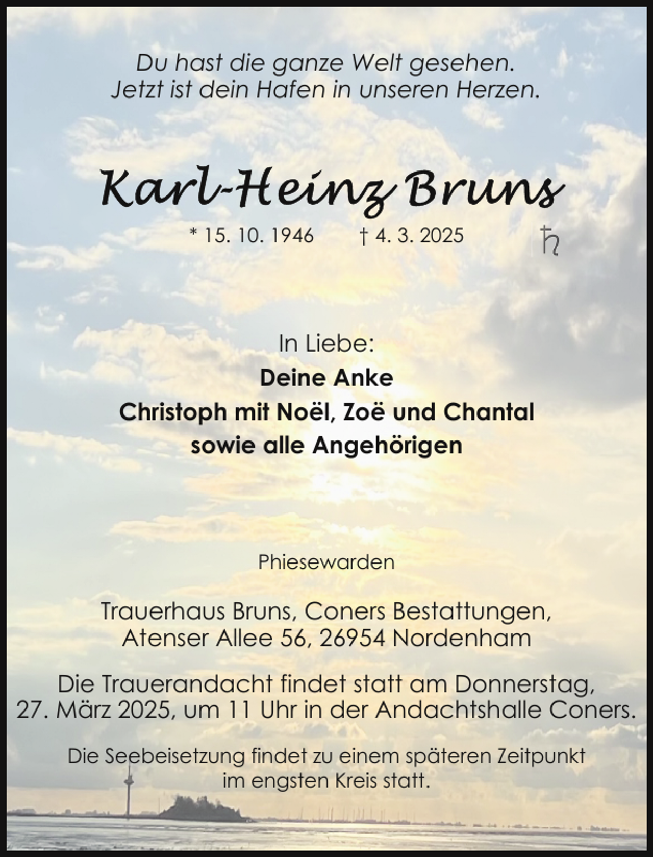 <p>Du hast die ganze Welt gesehen.<br />Jetzt ist dein Hafen in unseren Herzen.</p><p>* 15. 10. 1946</p><p>† 4. 3. 2025</p><p>In Liebe:<br />Deine Anke<br />Christoph mit Noël, Zoë und Chantal<br />sowie alle Angehörigen</p><p>Phiesewarden</p><p>Trauerhaus Bruns, Coners Bestattungen,<br />Atenser Allee 56, 26954 Nordenham<br />Die Trauerandacht findet statt am Donnerstag,<br />27. März 2025, um 11 Uhr in der Andachtshalle Coners.<br />Die Seebeisetzung findet zu einem späteren Zeitpunkt<br />im engsten Kreis statt.</p>