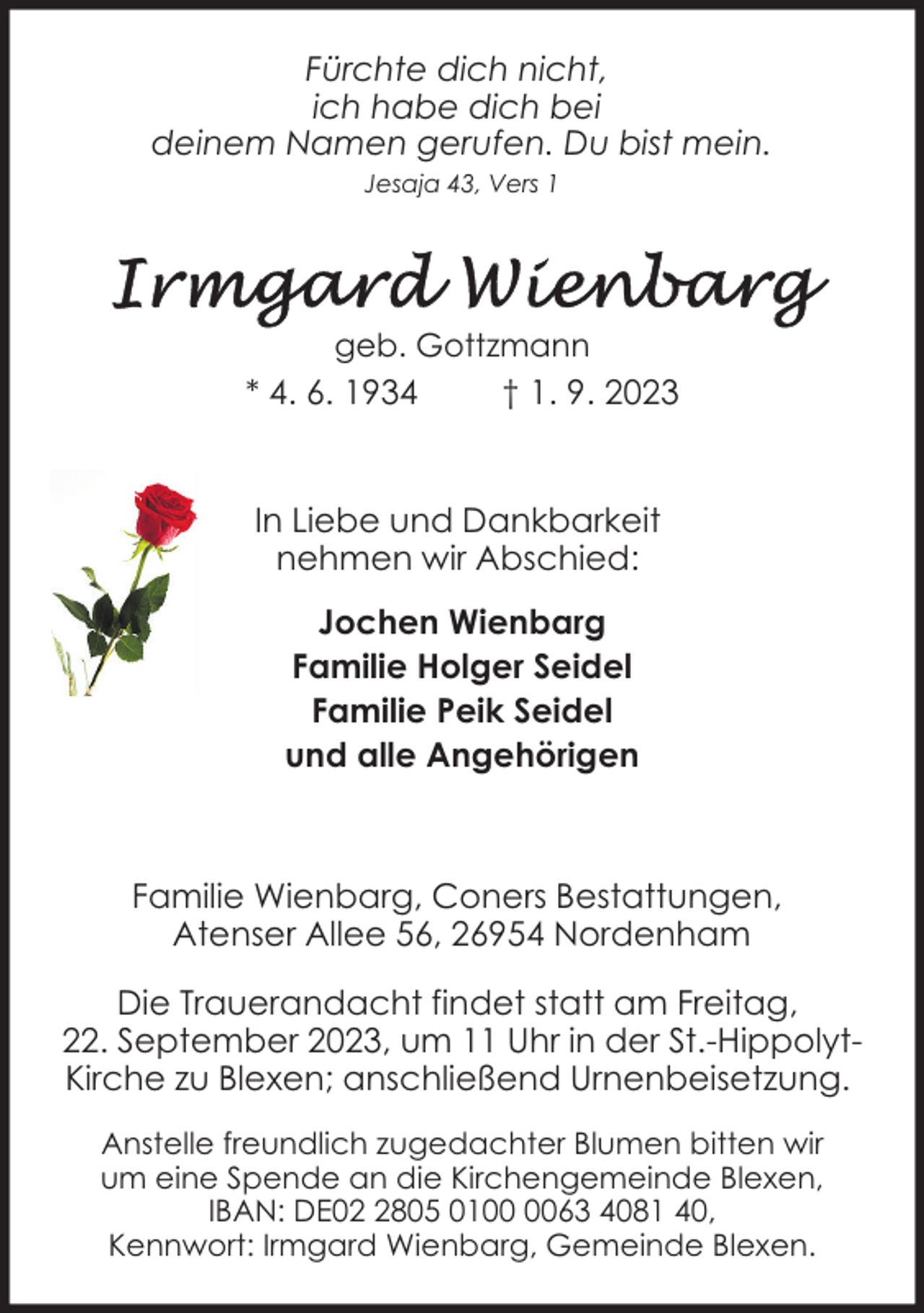 <p>Fürchte dich nicht,<br />ich habe dich bei<br />deinem Namen gerufen. Du bist mein.<br />Jesaja 43, Vers 1</p><p>geb. Gottzmann</p><p>* 4. 6. 1934</p><p>† 1. 9. 2023</p><p>In Liebe und Dankbarkeit<br />nehmen wir Abschied:<br />Jochen Wienbarg<br />Familie Holger Seidel<br />Familie Peik Seidel<br />und alle Angehörigen</p><p>Familie Wienbarg, Coners Bestattungen,<br />Atenser Allee 56, 26954 Nordenham<br />Die Trauerandacht findet statt am Freitag,<br />22. September 2023, um 11 Uhr in der St.-HippolytKirche zu Blexen; anschließend Urnenbeisetzung.<br />Anstelle freundlich zugedachter Blumen bitten wir<br />um eine Spende an die Kirchengemeinde Blexen,<br />IBAN: DE0805 0163 4081 40,<br />Kennwort: Irmgard Wienbarg, Gemeinde Blexen.</p>
