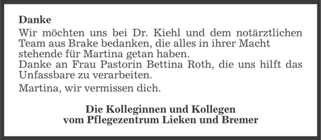 <p>Danke<br />Wir möchten uns bei Dr. Kiehl und dem notärztlichen<br />Team aus Brake bedanken, die alles in ihrer Macht<br />stehende für Martina getan haben.<br />Danke an Frau Pastorin Bettina Roth, die uns hilft das<br />Unfassbare zu verarbeiten.<br />Martina, wir vermissen dich.<br />Die Kolleginnen und Kollegen<br />vom Pflegezentrum Lieken und Bremer</p>