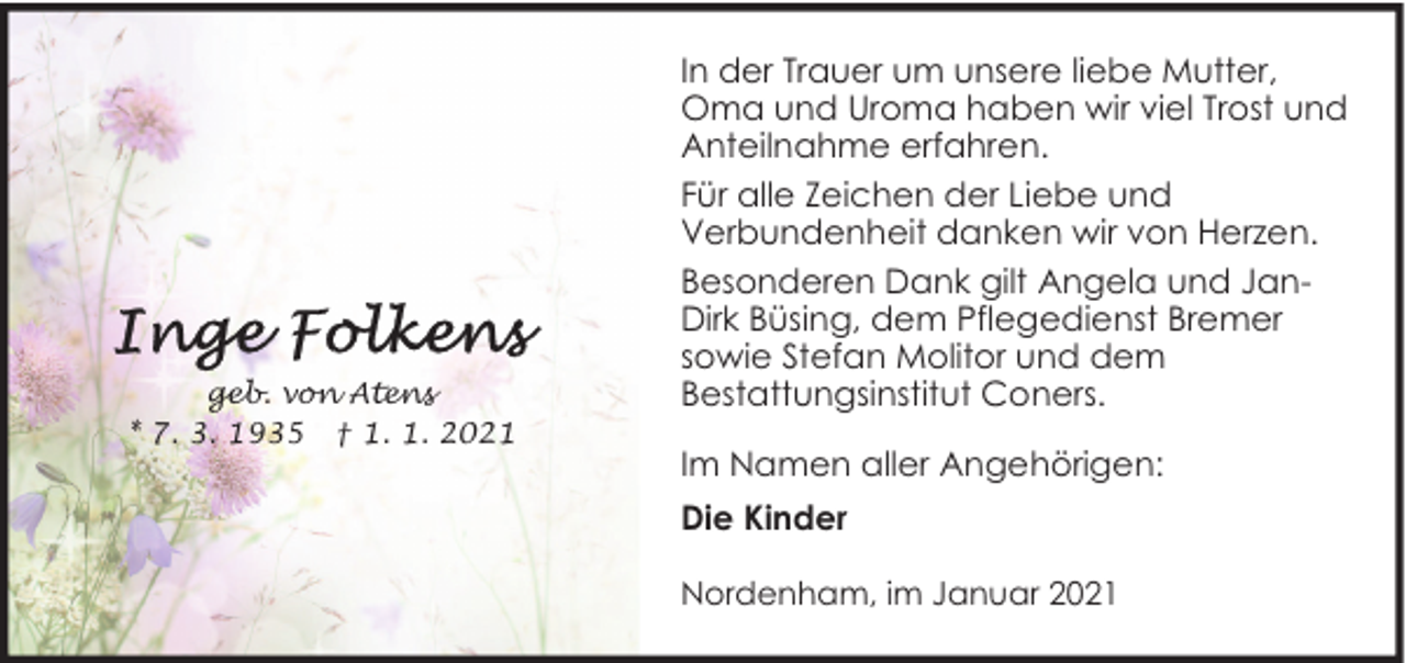 <p>geb. von Atens<br />* 7. 3. 1935 † 1. 1. 2021</p><p>In der Trauer um unsere liebe Mutter,<br />Oma und Uroma haben wir viel Trost und<br />Anteilnahme erfahren.<br />Für alle Zeichen der Liebe und<br />Verbundenheit danken wir von Herzen.<br />Besonderen Dank gilt Angela und JanDirk Büsing, dem Pflegedienst Bremer<br />sowie Stefan Molitor und dem<br />Bestattungsinstitut Coners.<br />Im Namen aller Angehörigen:<br />Die Kinder<br />Nordenham, im Januar 2021</p>