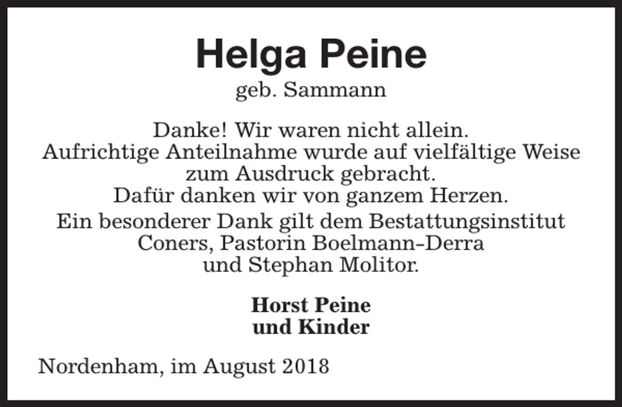 <p>Helga Peine<br />geb. Sammann</p><p>Danke! Wir waren nicht allein.<br />Aufrichtige Anteilnahme wurde auf vielfältige Weise<br />zum Ausdruck gebracht.<br />Dafür danken wir von ganzem Herzen.<br />Ein besonderer Dank gilt dem Bestattungsinstitut<br />Coners, Pastorin Boelmann-Derra<br />und Stephan Molitor.<br />Horst Peine<br />und Kinder<br />Nordenham, im August 2018</p>