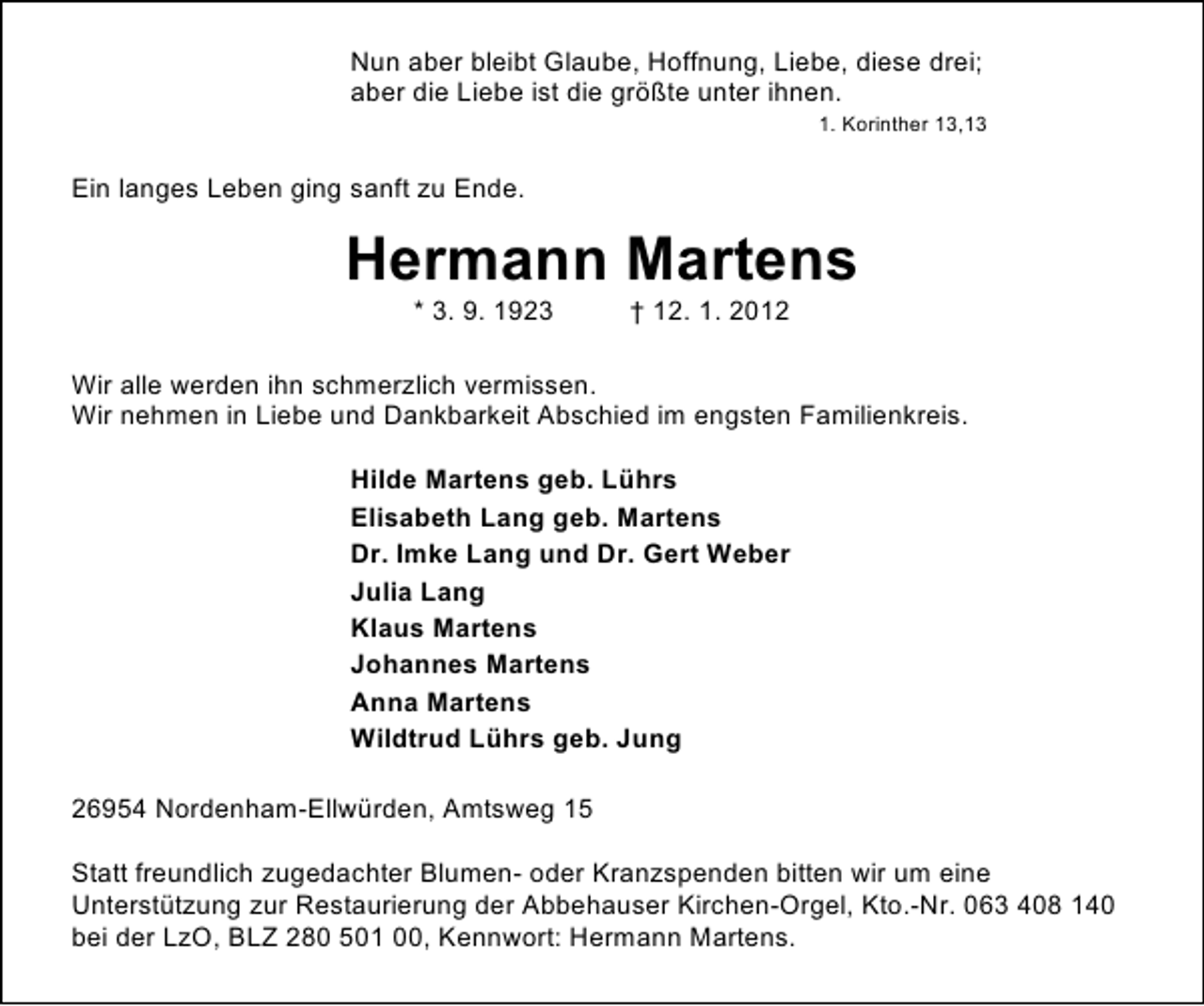 <p>Nun aber bleibt Glaube, Hoffnung, Liebe, diese drei;<br />aber die Liebe ist die größte unter ihnen.<br />1. Korinther 13,13</p><p>Ein langes Leben ging sanft zu Ende.</p><p>Hermann Martens<br />* 3. 9. 1923</p><p>† 12. 1. 2012</p><p>Wir alle werden ihn schmerzlich vermissen.<br />Wir nehmen in Liebe und Dankbarkeit Abschied im engsten Familienkreis.<br />Hilde Martens geb. Lührs<br />Elisabeth Lang geb. Martens<br />Dr. Imke Lang und Dr. Gert Weber<br />Julia Lang<br />Klaus Martens<br />Johannes Martens<br />Anna Martens<br />Wildtrud Lührs geb. Jung<br />26954 Nordenham-Ellwürden, Amtsweg 15<br />Statt freundlich zugedachter Blumen- oder Kranzspenden bitten wir um eine<br />Unterstützung zur Restaurierung der Abbehauser Kirchen-Orgel, Kto.-Nr. 063 408 140<br />bei der LzO, BLZ 280 501 00, Kennwort: Hermann Martens.</p>