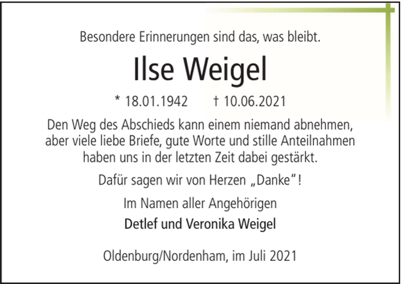 <p>Besondere Erinnerungen sind das, was bleibt.</p><p>Ilse Weigel<br />* 18.01.1942</p><p>† 10.06.2021</p><p>Den Weg des Abschieds kann einem niemand abnehmen,<br />aber viele liebe Briefe, gute Worte und stille Anteilnahmen<br />haben uns in der letzten Zeit dabei gestärkt.<br />Dafür sagen wir von Herzen „Danke“!<br />Im Namen aller Angehörigen<br />Detlef und Veronika Weigel<br />Oldenburg/Nordenham, im Juli 2021</p>