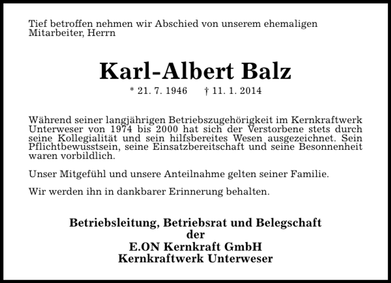 <p>Tief betroffen nehmen wir Abschied von unserem ehemaligen<br />Mitarbeiter, Herrn</p><p>Karl-Albert Balz<br />* 21. 7. 1946</p><p>† 11. 1. 2014</p><p>Während seiner langjährigen Betriebszugehörigkeit im Kernkraftwerk<br />Unterweser von 1974 bis 2000 hat sich der Verstorbene stets durch<br />seine Kollegialität und sein hilfsbereites Wesen ausgezeichnet. Sein<br />Pflichtbewusstsein, seine Einsatzbereitschaft und seine Besonnenheit<br />waren vorbildlich.<br />Unser Mitgefühl und unsere Anteilnahme gelten seiner Familie.<br />Wir werden ihn in dankbarer Erinnerung behalten.</p><p>Betriebsleitung, Betriebsrat und Belegschaft<br />der<br />E.ON Kernkraft GmbH<br />Kernkraftwerk Unterweser</p>