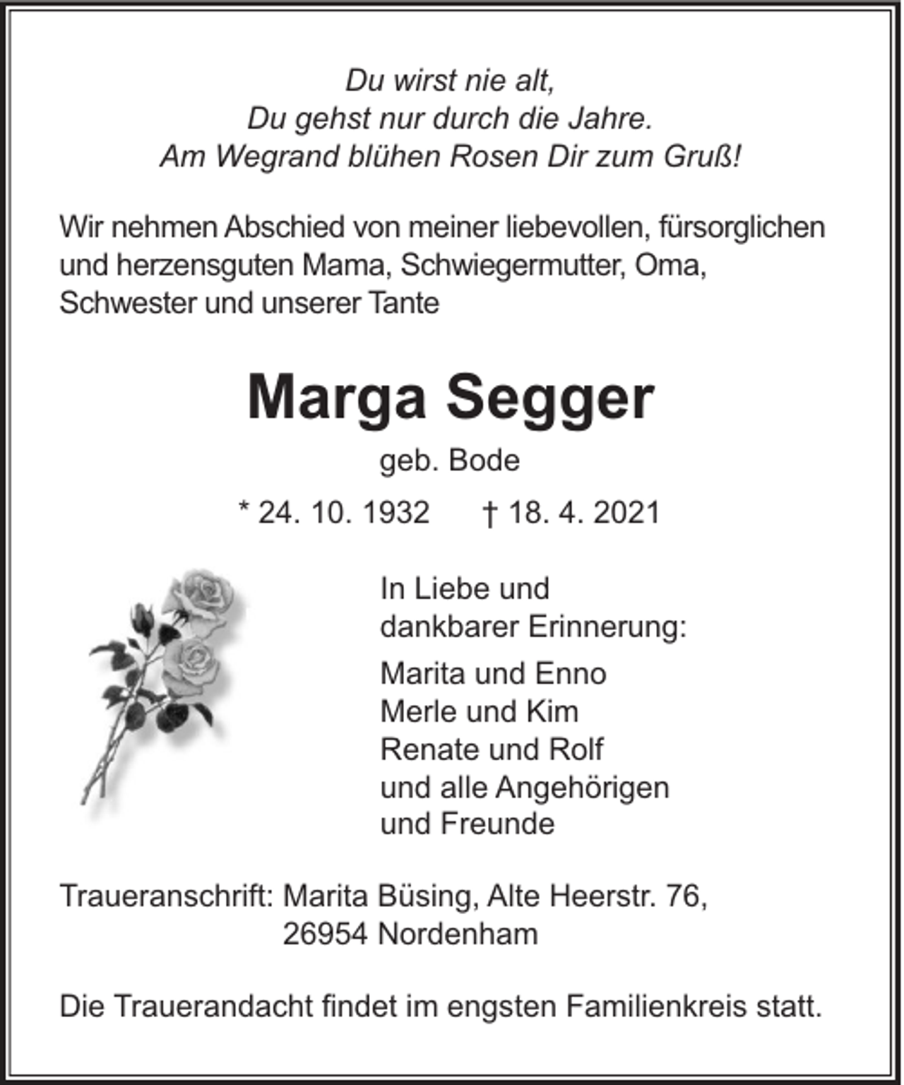 <p>Du wirst nie alt,<br />Du gehst nur durch die Jahre.<br />Am Wegrand blühen Rosen Dir zum Gruß!<br />Wir nehmen Abschied von meiner liebevollen, fürsorglichen<br />und herzensguten Mama, Schwiegermutter, Oma,<br />Schwester und unserer Tante</p><p>Marga Segger<br />geb. Bode<br />* 24. 10. 1932</p><p>† 18. 4. 2021</p><p>In Liebe und<br />dankbarer Erinnerung:<br />Marita und Enno<br />Merle und Kim<br />Renate und Rolf<br />und alle Angehörigen<br />und Freunde<br />Traueranschrift: Marita Büsing, Alte Heerstr. 76,<br />26954 Nordenham<br />Die Trauerandacht ﬁndet im engsten Familienkreis statt.</p>