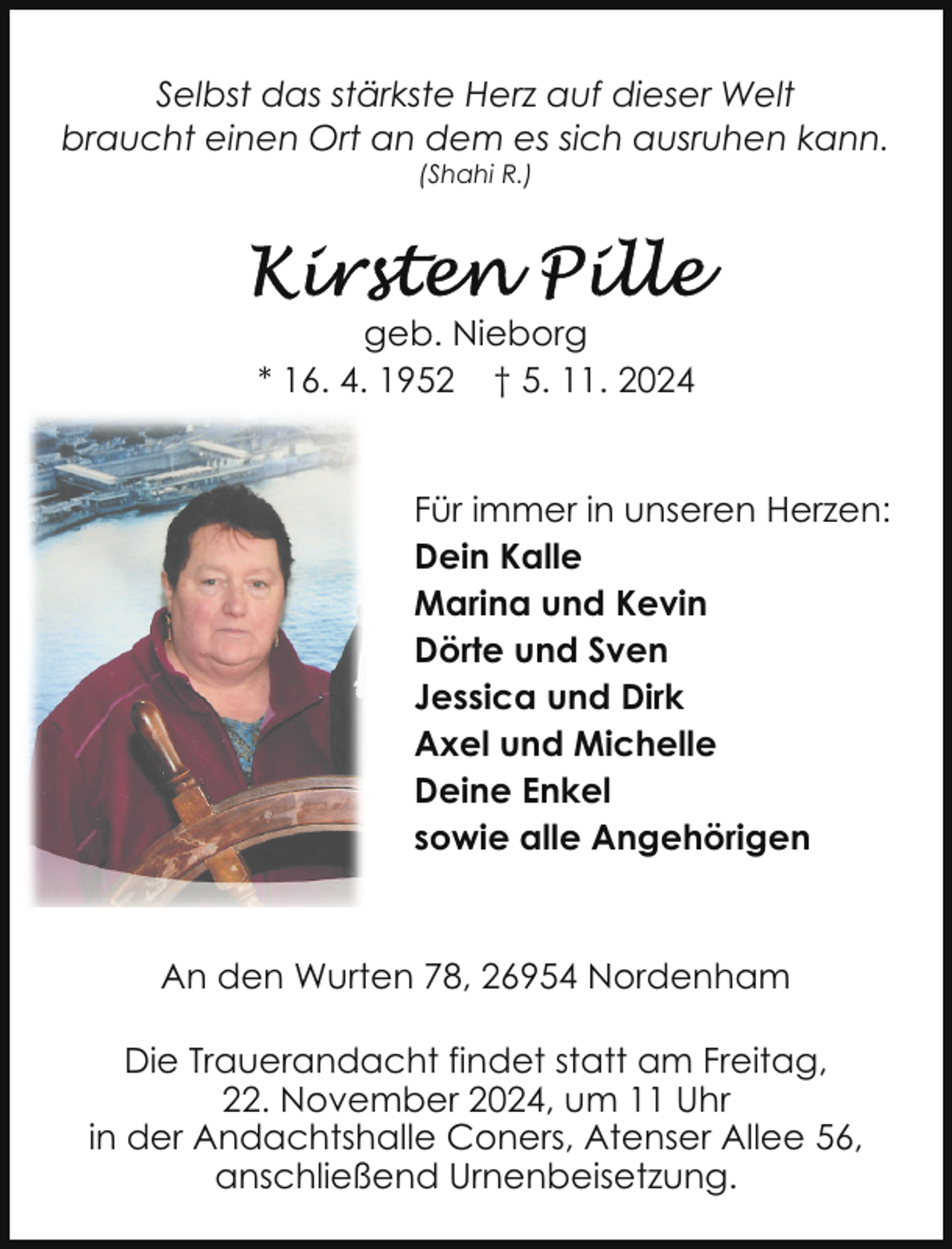 <p>Selbst das stärkste Herz auf dieser Welt<br />braucht einen Ort an dem es sich ausruhen kann.<br />(Shahi R.)</p>
<p>geb. Nieborg<br />* 16. 4. 1952 † 5. 11. 2024<br />Für immer in unseren Herzen:<br />Dein Kalle<br />Marina und Kevin<br />Dörte und Sven<br />Jessica und Dirk<br />Axel und Michelle<br />Deine Enkel<br />sowie alle Angehörigen</p>
<p>An den Wurten 78, 26954 Nordenham<br />Die Trauerandacht findet statt am Freitag,<br />22. November 2024, um 11 Uhr<br />in der Andachtshalle Coners, Atenser Allee 56,<br />anschließend Urnenbeisetzung.</p>