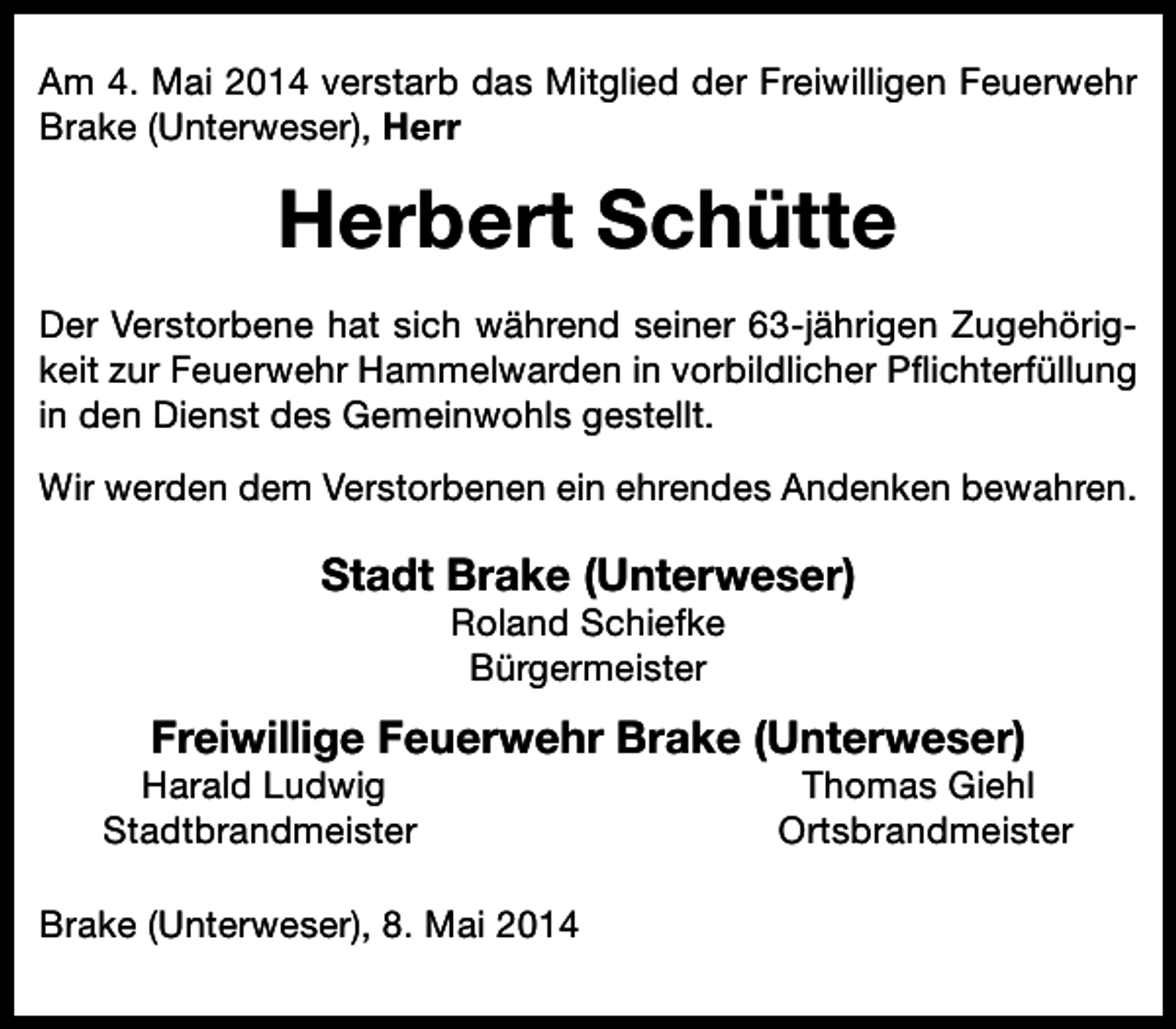 <p>Am 4. Mai 2014 verstarb das Mitglied der Freiwilligen Feuerwehr<br />Brake (Unterweser), Herr</p><p>Herbert Schütte<br />Der Verstorbene hat sich während seiner 63-jährigen Zugehörigkeit zur Feuerwehr Hammelwarden in vorbildlicher Pflichterfüllung<br />in den Dienst des Gemeinwohls gestellt.<br />Wir werden dem Verstorbenen ein ehrendes Andenken bewahren.</p><p>Stadt Brake (Unterweser)<br />Roland Schiefke<br />Bürgermeister</p><p>Freiwillige Feuerwehr Brake (Unterweser)</p><p>Harald Ludwig<br />Stadtbrandmeister</p><p>Brake (Unterweser), 8. Mai 2014</p><p>Thomas Giehl<br />Ortsbrandmeister</p>