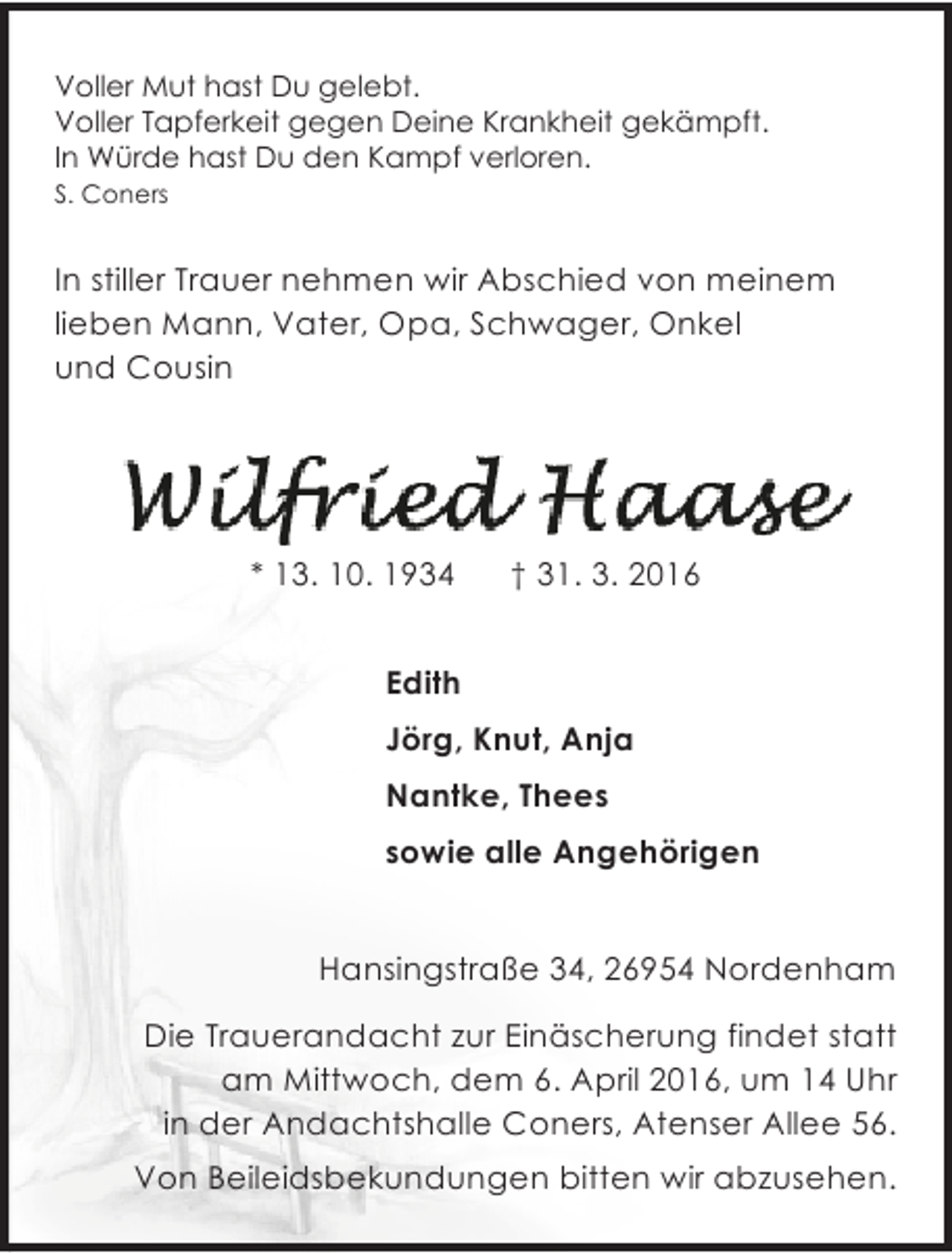 <p>Voller Mut hast Du gelebt.<br />Voller Tapferkeit gegen Deine Krankheit gekämpft.<br />In Würde hast Du den Kampf verloren.<br />S. Coners</p><p>In stiller Trauer nehmen wir Abschied von meinem<br />lieben Mann, Vater, Opa, Schwager, Onkel<br />und Cousin</p><p>* 13. 10. 1934</p><p>† 31. 3. 2016</p><p>Edith<br />Jörg, Knut, Anja<br />Nantke, Thees<br />sowie alle Angehörigen<br />Hansingstraße 34, 26954 Nordenham<br />Die Trauerandacht zur Einäscherung findet statt<br />am Mittwoch, dem 6. April 2016, um 14 Uhr<br />in der Andachtshalle Coners, Atenser Allee 56.<br />Von Beileidsbekundungen bitten wir abzusehen.</p>