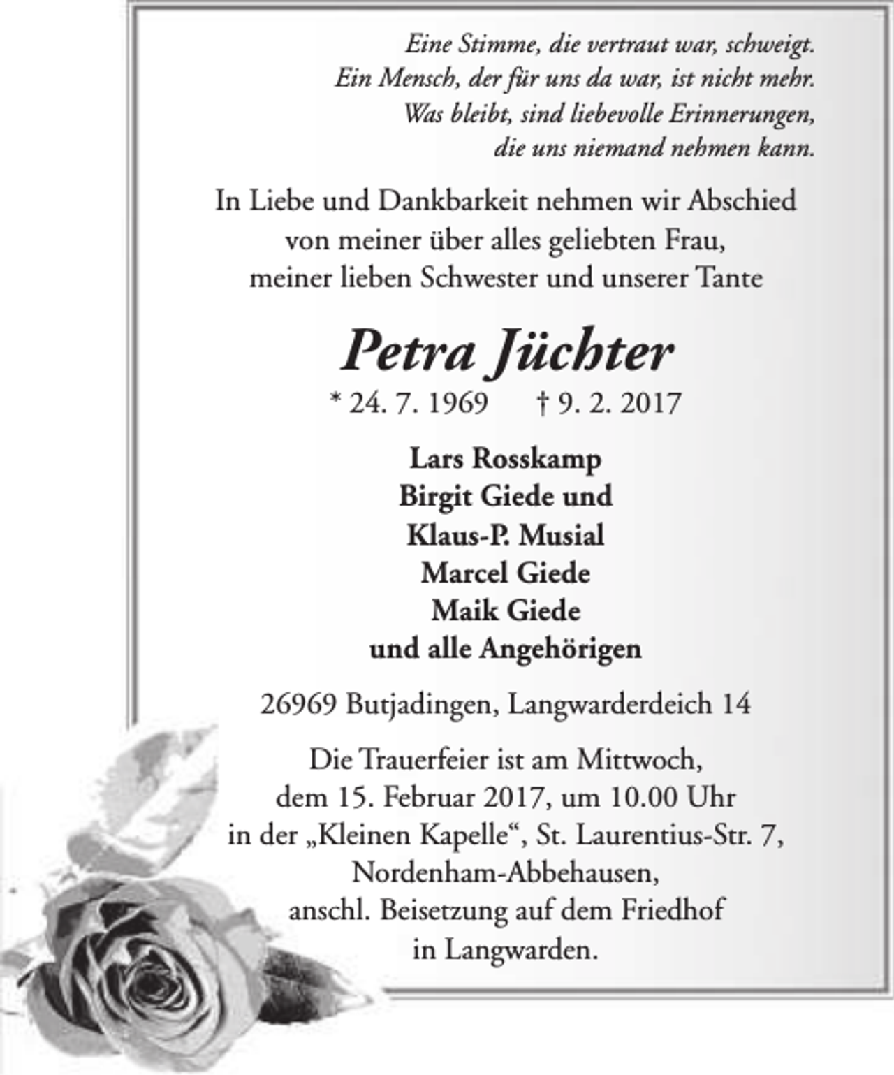 <p>Eine Stimme, die vertraut war, schweigt.<br />Ein Mensch, der für uns da war, ist nicht mehr.<br />Was bleibt, sind liebevolle Erinnerungen,<br />die uns niemand nehmen kann.</p>
<p>In Liebe und Dankbarkeit nehmen wir Abschied<br />von meiner über alles geliebten Frau,<br />meiner lieben Schwester und unserer Tante</p>
<p>Petra Jüchter</p>
<p>* 24. 7. 1969</p>
<p>† 9. 2. 2017</p>
<p>Lars Rosskamp<br />Birgit Giede und<br />Klaus-P. Musial<br />Marcel Giede<br />Maik Giede<br />und alle Angehörigen<br />26969 Butjadingen, Langwarderdeich 14<br />Die Trauerfeier ist am Mittwoch,<br />dem 15. Februar 2017, um 10.00 Uhr<br />in der „Kleinen Kapelle“, St. Laurentius-Str. 7,<br />Nordenham-Abbehausen,<br />anschl. Beisetzung auf dem Friedhof<br />in Langwarden.</p>