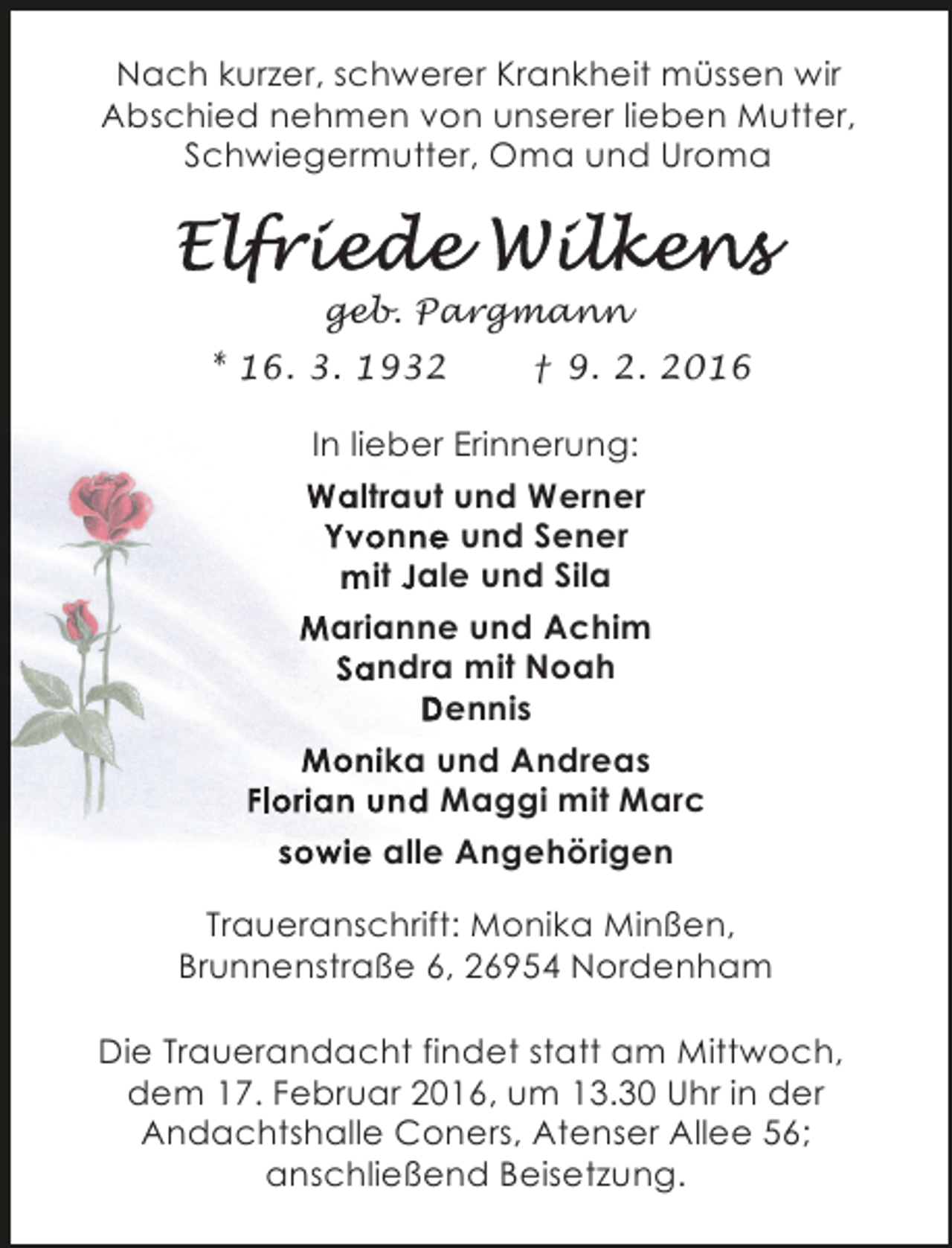 <p>Nach kurzer, schwerer Krankheit müssen wir<br />Abschied nehmen von unserer lieben Mutter,<br />Schwiegermutter, Oma und Uroma</p>
<p>geb. Pargmann<br />* 16. 3. 1932</p>
<p>† 9. 2. 2016</p>
<p>In lieber Erinnerung:<br />Waltraut und Werner<br />Yvonne und Sener<br />e<br />mit Jale und Sila<br />Marianne und Achim<br />Sandra mit Noah<br />Dennis<br />Monika und Andreas<br />Florian und Maggi mit Marc<br />sowie alle Angehörigen<br />Traueranschrift: Monika Minßen,<br />Brunnenstraße 6, 26954 Nordenham<br />Die Trauerandacht findet statt am Mittwoch,<br />dem 17. Februar 2016, um 13.30 Uhr in der<br />Andachtshalle Coners, Atenser Allee 56;<br />anschließend Beisetzung.</p>