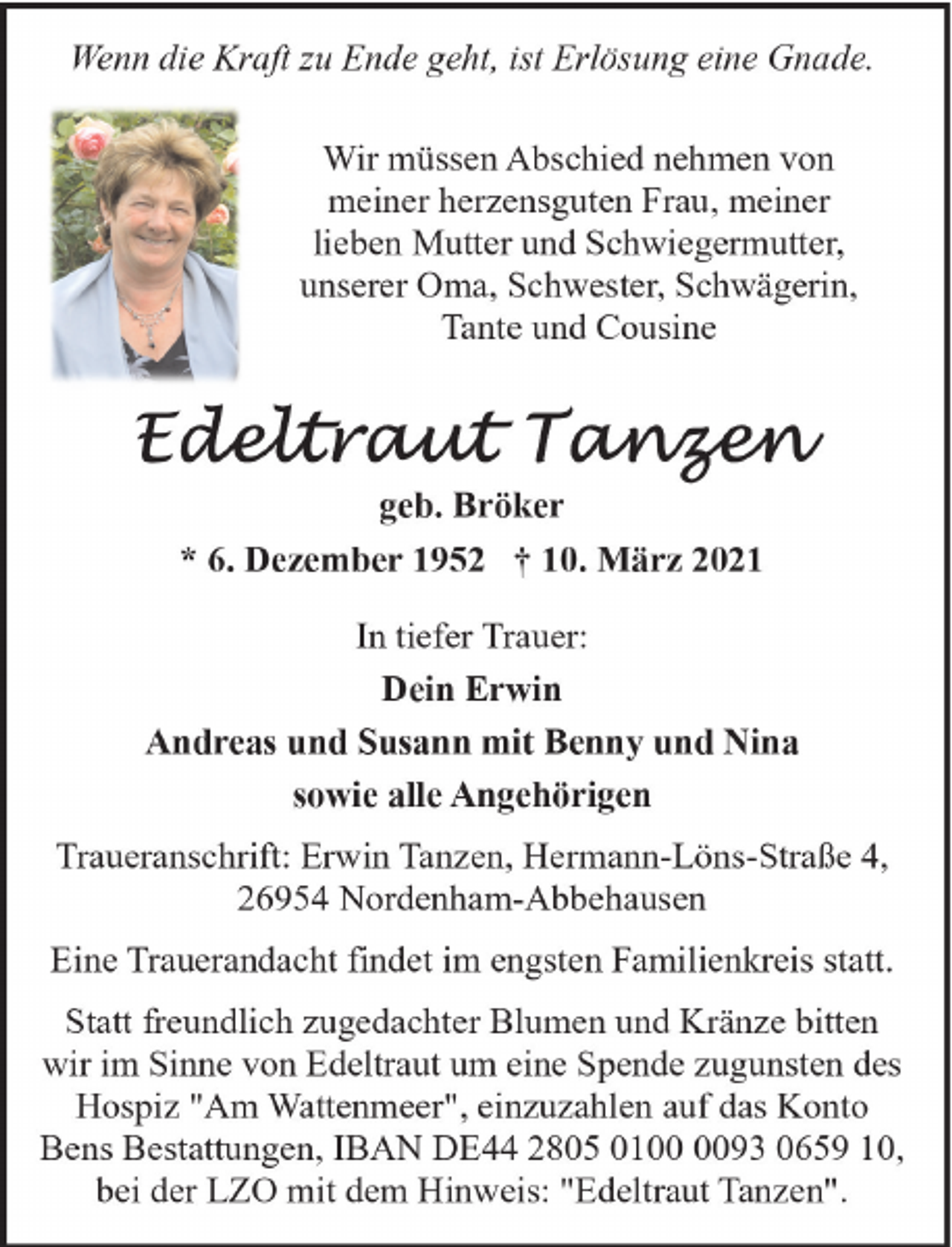 <p>Wenn die Kraft zu Ende geht, ist Erlösung eine Gnade.<br />Wir müssen Abschied nehmen von<br />meiner herzensguten Frau, meiner<br />lieben Mutter und Schwiegermutter,<br />unserer Oma, Schwester, Schwägerin,<br />Tante und Cousine</p>
<p>geb. Bröker<br />* 6. Dezember 1952 † 10. März 2021<br />In tiefer Trauer:<br />Dein Erwin<br />Andreas und Susann mit Benny und Nina<br />sowie alle Angehörigen<br />Traueranschrift: Erwin Tanzen, Hermann-Löns-Straße 4,<br />26954 Nordenham-Abbehausen<br />Eine Trauerandacht findet im engsten Familienkreis statt.<br />Statt freundlich zugedachter Blumen und Kränze bitten<br />wir im Sinne von Edeltraut um eine Spende zugunsten des<br />Hospiz "Am Wattenmeer", einzuzahlen auf das Konto<br />Bens Bestattungen, IBAN DE44 2805 0193 0659 10,<br />bei der LZO mit dem Hinweis: "Edeltraut Tanzen".</p>