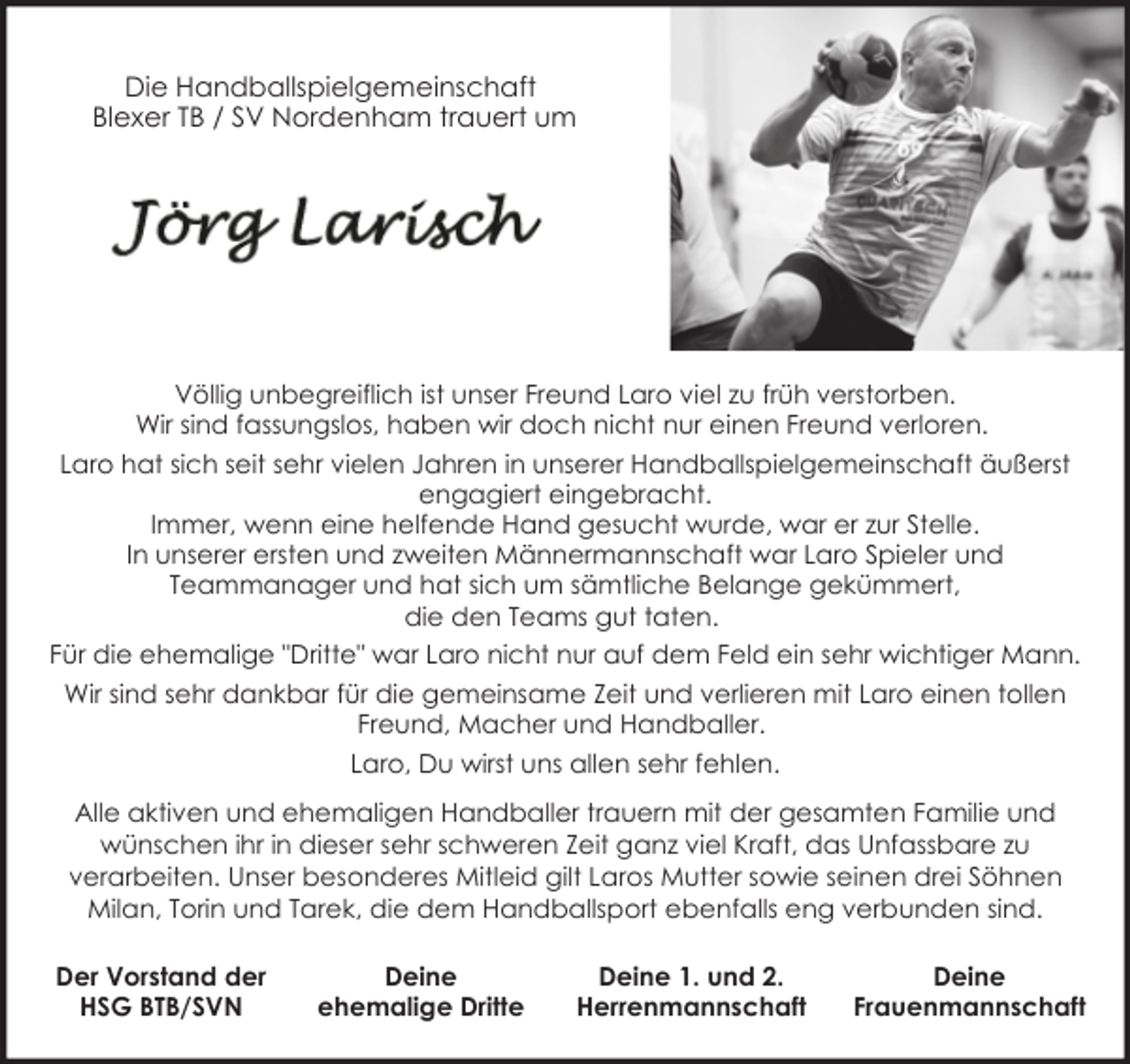 <p>Die Handballspielgemeinschaft<br />Blexer TB / SV Nordenham trauert um</p><p>Völlig unbegreiflich ist unser Freund Laro viel zu früh verstorben.<br />Wir sind fassungslos, haben wir doch nicht nur einen Freund verloren.<br />Laro hat sich seit sehr vielen Jahren in unserer Handballspielgemeinschaft äußerst<br />engagiert eingebracht.<br />Immer, wenn eine helfende Hand gesucht wurde, war er zur Stelle.<br />In unserer ersten und zweiten Männermannschaft war Laro Spieler und<br />Teammanager und hat sich um sämtliche Belange gekümmert,<br />die den Teams gut taten.<br />Für die ehemalige "Dritte" war Laro nicht nur auf dem Feld ein sehr wichtiger Mann.<br />Wir sind sehr dankbar für die gemeinsame Zeit und verlieren mit Laro einen tollen<br />Freund, Macher und Handballer.<br />Laro, Du wirst uns allen sehr fehlen.<br />Alle aktiven und ehemaligen Handballer trauern mit der gesamten Familie und<br />wünschen ihr in dieser sehr schweren Zeit ganz viel Kraft, das Unfassbare zu<br />verarbeiten. Unser besonderes Mitleid gilt Laros Mutter sowie seinen drei Söhnen<br />Milan, Torin und Tarek, die dem Handballsport ebenfalls eng verbunden sind.<br />Der Vorstand der<br />HSG BTB/SVN</p><p>Deine<br />ehemalige Dritte</p><p>Deine 1. und 2.<br />Herrenmannschaft</p><p>Deine<br />Frauenmannschaft</p>