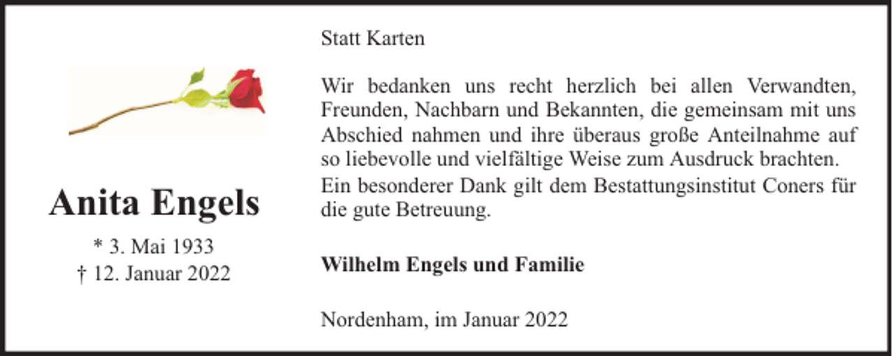 <p>Statt Karten</p><p>Anita Engels<br />* 3. Mai 1933<br />† 12. Januar 2022</p><p>Wir bedanken uns recht herzlich bei allen Verwandten,<br />Freunden, Nachbarn und Bekannten, die gemeinsam mit uns<br />Abschied nahmen und ihre überaus große Anteilnahme auf<br />so liebevolle und vielfältige Weise zum Ausdruck brachten.<br />Ein besonderer Dank gilt dem Bestattungsinstitut Coners für<br />die gute Betreuung.<br />Wilhelm Engels und Familie<br />Nordenham, im Januar 2022</p>