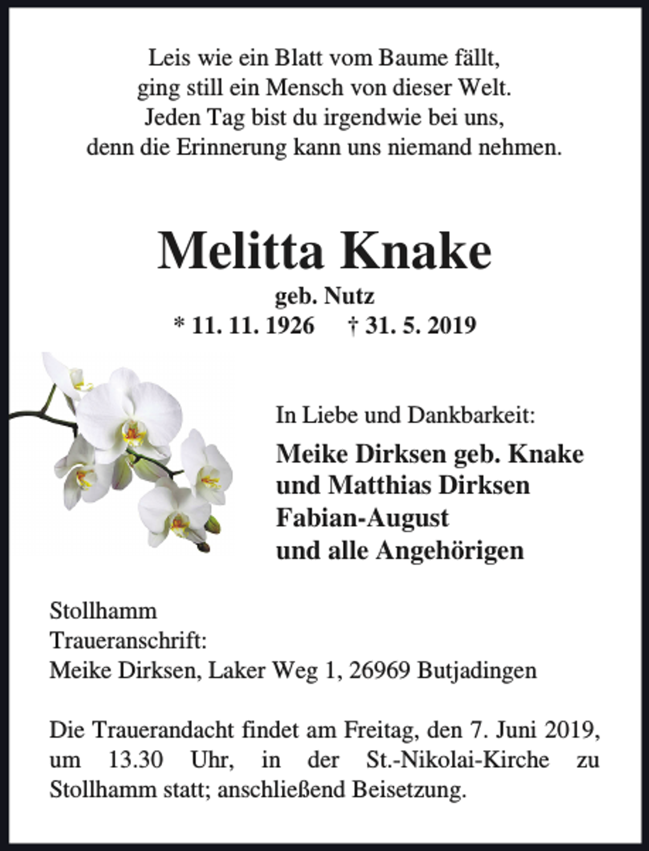 <p>Leis wie ein Blatt vom Baume fällt,<br />ging still ein Mensch von dieser Welt.<br />Jeden Tag bist du irgendwie bei uns,<br />denn die Erinnerung kann uns niemand nehmen.</p><p>Melitta Knake<br />geb. Nutz<br />* 11. 11. 1926 † 31. 5. 2019</p><p>In Liebe und Dankbarkeit:</p><p>Meike Dirksen geb. Knake<br />und Matthias Dirksen<br />Fabian-August<br />und alle Angehörigen<br />Stollhamm<br />Traueranschrift:<br />Meike Dirksen, Laker Weg 1, 26969 Butjadingen<br />Die Trauerandacht findet am Freitag, den 7. Juni 2019,<br />um 13.30 Uhr, in der St.-Nikolai-Kirche zu<br />Stollhamm statt; anschließend Beisetzung.</p>